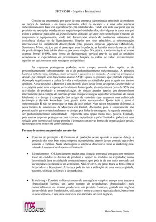 UFCD 8510 - Logística Internacional
Maria Nascimento Cunha
Consiste na encomenda por parte de uma empresa (denominada principal) de produtos
ou partes de produtos - ou meras operações sobre os mesmos - a uma outra empresa
subcontratada com base em especificações pré-estabelecidas. Tendo em vista assegurar que os
produtos ou operações obedeçam aos requisitos pré-estabelecidos, são vulgares os casos em que
existe a cedência (para além das especificações técnicas) de know-how tecnológico e mesmo de
maquinaria e equipamentos, sendo isto formalizado através de contractos autónomos de
assistência técnica ou de licenciamento. Simples nos seus princípios, a subcontratação
internacional foi inicialmente desenvolvida pelas grandes empresas japonesas (Mitsubishi,
Sumitomo, Mitsui, etc.), o que só prova que, com frequência, as decisões mais eficazes ao nível
da gestão têm por base ideias claras e processos simples. Na prática, a subcontratação é, como
acentua Powell (1990), uma forma de desintegração vertical através da qual as unidades
económicas se especializam em determinadas funções da cadeia de valor, provavelmente
aquelas em que possuem mais vantagens competitivas.
As empresas portuguesas poderão, neste campo, assumir dois papéis: o de
predominantemente subcontratantes ou o de predominantemente subcontratadas. A primeira
hipótese reflecte uma estratégia mais actuante e agressiva no mercado. A empresa portuguesa
decide, por exemplo com base numa análise SWOT, quais os produtos que pretende explorar,
decompõe seguidamente a cadeia de valor e subcontrata as actividades para as quais tem menos
aptidões. A este respeito, a Benetton é um exemplo claro desta forma de operar. Descrevendo-se
a si própria como uma empresa verticalmente desintegrada, ela subcontrata cerca de 95% das
actividades de produção e comercialização. As únicas grandes tarefas que desenvolvem
internamente são a compra de matérias-primas (porque consegue aqui obter economias de escala
fabulosas) e o design e concepção dos artigos de vestuário (que requerem uma sofisticada
tecnologia e elevado know-how com grande valor acrescentado). Quase tudo o resto é
subcontratado. E não se pense que se trata de caso único. Num sector totalmente diferente, a
nova fábrica de automóveis da Mercedes em Rastatt, Alemanha, pura e simplesmente não
possui aquilo que convencionalmente se designa por linha de montagem. A segunda estratégia -
ser predominantemente subcontratado - representa uma opção muito mais passiva. Contudo,
para muitas empresas portuguesas com recursos, experiência e poder limitados, poderá ser uma
solução com interesse até porque permite o contacto com novas formas de organização e gestão,
tecnologias e/ou modos de comercialização.
Formas de acesso com produção no exterior
 Contrato de produção - O Contrato de produção ocorre quando a empresa delega a
produção dos seus bens numa empresa independente, através de um contrato que cobre
somente o fabrico. Nesta abordagem, a empresa desenvolve todo o marketing-mix,
cabendo à empresa local apenas a fabricação.
 Licenciamento - O Licenciamento traduz uma situação contratual em que a um produtor
local são cedidos os direitos de produzir e vender os produtos do exportador, numa
determinada área estabelecida contratualmente, que pode ir de um único mercado até
vários países ou mesmo a um continente. Não envolve, em geral, troca de bens entre o
licenciado e o licenciador. A licença pode incluir a utilização de uma marca registada,
patentes, técnicas de fabrico e de marketing.
 Franchising - Consiste no licenciamento de um negócio completo em que uma empresa
(franchisador) licencia um certo número de revendedores (franchisados) para
comercializarem ou mesmo produzirem um produto / serviço, gerindo um negócio
desenvolvido pelo franchisador, utilizando o nome e a marca registada deste, bem como
os seus serviços, o seu know-how e os seus métodos de fazer negócio.
 