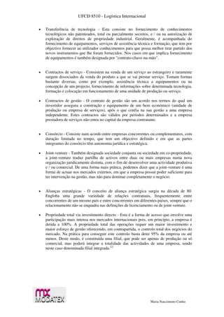 UFCD 8510 - Logística Internacional
Maria Nascimento Cunha
 Transferência de tecnologia - Esta consiste no fornecimento de conhecimentos
tecnológicos não patenteados, total ou parcialmente secretos, e / ou na autorização de
exploração de direitos de propriedade industrial. Geralmente, é acompanhada do
fornecimento de equipamentos, serviços de assistência técnica e formação, que tem por
objectivo fornecer ao utilizador conhecimentos para que possa melhor tirar partido dos
novos instrumentos que lhe foram fornecidos. Nos casos em que implica fornecimento
de equipamentos é também designada por "contrato-chave-na-mão".
 Contractos de serviço - Consistem na venda de um serviço ao estrangeiro e raramente
surgem dissociados da venda do produto a que se vai prestar serviço. Tomam formas
bastante diversas, como por exemplo, assistência técnica a equipamentos ou na
concepção de um projecto, fornecimento de informações sobre determinada tecnologia,
formação e colocação em funcionamento de uma unidade de produção ou serviço.
 Contractos de gestão - O contrato de gestão são um acordo nos termos do qual um
investidor assegura a construção e equipamento de um bem económico (unidade de
produção ou empresa de serviços), após o que confia na sua gestão a uma empresa
independente. Estes contractos são válidos por períodos determinados e a empresa
prestadora de serviços não entra no capital da empresa contratante.
 Consórcio - Consiste num acordo entre empresas concorrentes ou complementares, com
duração limitada no tempo, que tem um objectivo definido e em que as partes
integrantes do consórcio têm autonomia jurídica e estratégica.
 Joint-venture - Também designada sociedade conjunta ou sociedade em co-propriedade,
a joint-venture traduz partilha de activos entre duas ou mais empresas numa nova
organização juridicamente distinta, com o fim de desenvolver uma actividade produtiva
e / ou comercial. De uma forma mais prática, podemos dizer que a joint-venture é uma
forma de actuar nos mercados externos, em que a empresa possui poder suficiente para
ter intervenção na gestão, mas não para dominar completamente o negócio.
 Alianças estratégicas - O conceito de aliança estratégica surgiu na década de 80.
Engloba uma grande variedade de relações contratuais, frequentemente entre
concorrentes de um mesmo país e entre concorrentes em diferentes países, sempre que o
relacionamento não se enquadra nas definições de licenciamento ou de joint-venture.
 Propriedade total via investimento directo - Esta é a forma de acesso que envolve uma
participação mais intensa nos mercados internacionais pois, em princípio, a empresa é
detida a 100%. A propriedade total das operações requer um maior investimento e
maior esforço de gestão oferecendo, em contrapartida, o controlo total dos negócios do
mercado. Na prática para conseguir este controlo basta deter 95% da empresa ou até
menos. Deste modo, é constituída uma filial, que pode ser apenas de produção ou só
comercial, mas poderá integrar a totalidade das actividades de uma empresa, sendo
neste caso denominada filial integrada.[2]
 