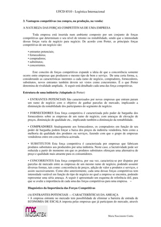 UFCD 8510 - Logística Internacional
Maria Nascimento Cunha
3. Vantagens competitivas (na compra, na produção, na venda)
A NATUREZA DAS FORÇAS COMPETITIVAS DE UMA EMPRESA
Toda empresa está inserida num ambiente composto por um conjunto de forças
competitivas que determinam o seu nível de retomo ou rentabilidade, sendo que a intensidade
dessas forças varia de negócio para negócio. De acordo com Porter, as principais forças
competitivas de um negócio são:
• entrantes potenciais;
• fornecedores;
• compradores;
• substitutos;
• concorrentes.
Este conceito de forças competitivas expande a ideia de que a concorrência somente
ocorre entre empresas que produzem o mesmo tipo de bem e serviço. De uma certa forma, e,
considerando as características inerentes a cada ramo de negócio, compradores, fornecedores,
substitutos, novos entrantes também devem ser vistos como concorrentes. É o que Porter
denomina de rivalidade ampliada. A seguir está detalhado cada uma das força competitivas.
Estrutura de uma indústria (Adaptado de Porter)
• ENTRANTES POTENCIAIS São caracterizados por novas empresas que entram param
um ramo de negócio com o objetivo de ganhar parcelas de mercado, implicando a
diminuição da rentabilidade dos participantes do segmento de negócio.
• FORNECEDORES Esta força competitiva é caracterizada pelo poder de barganha dos
fornecedores sobre as empresas de um ramo de negócio, com ameaças de elevação de
preços, diminuição de qualidade etc., implicando também a diminuição da rentabilidade.
• COMPRADORES Analogamente aos fornecedores, os compradores em função de seu
poder de barganha podem forçar a baixa dos preços da indústria vendedora, bem como a
melhoria da qualidade dos produtos ou serviços, fazendo com que o grupo de empresas
vendedoras entre em concorrência acirrada.
• SUBSTITUTOS Esta força competitiva é caracterizada por empresas que fabricam
produtos substitutos aos produzidos por urna indústria. Neste caso, a lucratividade pode ser
reduzida a partir do momento em que os produtos substitutos ofereçam uma alternativa de
preço e qualidade mais atraente para os consumidores.
• CONCORRENTES Esta força competitiva, por sua vez, caracteriza-se por disputas por
parcelas de mercado entre as empresas de um mesmo ramo de negócio, podendo assumir
diversas formas, tais como: concorrência de preços, adição de valor a produtos e serviços, e
assim sucessivamente. Como dito anteriormente, cada uma dessas forças competitivas tem
intensidade variável em função do tipo de negócio no qual a empresa se encontra, podendo
representar uma séria ameaça. A seguir é apresentado um esquema de referência útil, para
que se avalie a importância de cada uma das forças competitivas para uma empresa. ~
Diagnóstico da Importância das Forças Competitivas
(A) ENTRANTES POTENCIAIS — CARACTERÍSTICAS DA AMEAÇA
• A empresa entrante no mercado tem possibilidade de eliminar a barreira de entrada de
ECONOMIA DE ESCALA imposta pelas empresas que já participam do mercado, através
 