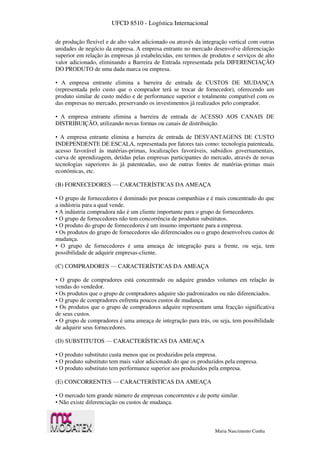 UFCD 8510 - Logística Internacional
Maria Nascimento Cunha
de produção flexível e de alto valor adicionado ou através da integração vertical com outras
unidades de negócio da empresa. A empresa entrante no mercado desenvolve diferenciação
superior em relação às empresas já estabelecidas, em termos de produtos e serviços de alto
valor adicionado, eliminando a Barreira de Entrada representada pela DIFERENCIAÇÃO
DO PRODUTO de uma dada marca ou empresa.
• A empresa entrante elimina a barreira de entrada de CUSTOS DE MUDANÇA
(representada pelo custo que o comprador terá se trocar de fornecedor), oferecendo um
produto similar de custo médio e de performance superior e totalmente compatível com os
das empresas no mercado, preservando os investimentos já realizados pelo comprador.
• A empresa entrante elimina a barreira de entrada de ACESSO AOS CANAIS DE
DISTRIBUIÇÃO, utilizando novas formas ou canais de distribuição.
• A empresa entrante elimina a barreira de entrada de DESVANTAGENS DE CUSTO
INDEPENDENTE DE ESCALA, representada por fatores tais como: tecnologia patenteada,
acesso favorável às matérias-primas, localizações favoráveis, subsídios governamentais,
curva de aprendizagem, detidas pelas empresas participantes do mercado, através de novas
tecnologias superiores às já patenteadas, uso de outras fontes de matérias-primas mais
económicas, etc.
(B) FORNECEDORES — CARACTERÍSTICAS DA AMEAÇA
• O grupo de fornecedores é dominado por poucas companhias e é mais concentrado do que
a indústria para a qual vende.
• A indústria compradora não é um cliente importante para o grupo de fornecedores.
• O grupo de fornecedores não tem concorrência de produtos substitutos.
• O produto do grupo de fornecedores é um insumo importante para a empresa.
• Os produtos do grupo de fornecedores são diferenciados ou o grupo desenvolveu custos de
mudança.
• O grupo de fornecedores é uma ameaça de integração para a frente, ou seja, tem
possibilidade de adquirir empresas-cliente.
(C) COMPRADORES — CARACTERÍSTICAS DA AMEAÇA
• O grupo de compradores está concentrado ou adquire grandes volumes em relação às
vendas do vendedor.
• Os produtos que o grupo de compradores adquire são padronizados ou não diferenciados.
• O grupo de compradores enfrenta poucos custos de mudança.
• Os produtos que o grupo de compradores adquire representam uma fracção significativa
de seus custos.
• O grupo de compradores é uma ameaça de integração para trás, ou seja, tem possibilidade
de adquirir seus fornecedores.
(D) SUBSTITUTOS — CARACTERÍSTICAS DA AMEAÇA
• O produto substituto custa menos que os produzidos pela empresa.
• O produto substituto tem mais valor adicionado do que os produzidos pela empresa.
• O produto substituto tem performance superior aos produzidos pela empresa.
(E) CONCORRENTES — CARACTERÍSTICAS DA AMEAÇA
• O mercado tem grande número de empresas concorrentes e de porte similar.
• Não existe diferenciação ou custos de mudança.
 