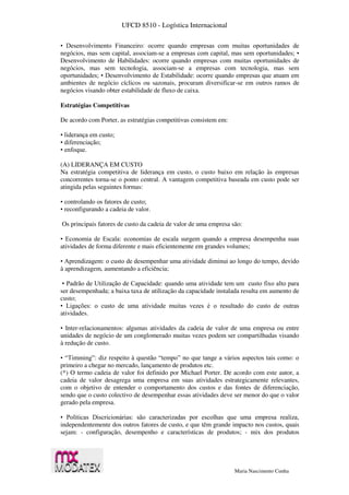 UFCD 8510 - Logística Internacional
Maria Nascimento Cunha
• Desenvolvimento Financeiro: ocorre quando empresas com muitas oportunidades de
negócios, mas sem capital, associam-se a empresas com capital, mas sem oportunidades; •
Desenvolvimento de Habilidades: ocorre quando empresas com muitas oportunidades de
negócios, mas sem tecnologia, associam-se a empresas com tecnologia, mas sem
oportunidades; • Desenvolvimento de Estabilidade: ocorre quando empresas que atuam em
ambientes de negócio cíclicos ou sazonais, procuram diversificar-se em outros ramos de
negócios visando obter estabilidade de fluxo de caixa.
Estratégias Competitivas
De acordo com Porter, as estratégias competitivas consistem em:
• liderança em custo;
• diferenciação;
• enfoque.
(A) LIDERANÇA EM CUSTO
Na estratégia competitiva de liderança em custo, o custo baixo em relação às empresas
concorrentes torna-se o ponto central. A vantagem competitiva baseada em custo pode ser
atingida pelas seguintes formas:
• controlando os fatores de custo;
• reconfigurando a cadeia de valor.
Os principais fatores de custo da cadeia de valor de uma empresa são:
• Economia de Escala: economias de escala surgem quando a empresa desempenha suas
atividades de forma diferente e mais eficientemente em grandes volumes;
• Aprendizagem: o custo de desempenhar uma atividade diminui ao longo do tempo, devido
à aprendizagem, aumentando a eficiência;
• Padrão de Utilização de Capacidade: quando uma atividade tem um custo fixo alto para
ser desempenhada; a baixa taxa de utilização da capacidade instalada resulta em aumento de
custo;
• Ligações: o custo de uma atividade muitas vezes é o resultado do custo de outras
atividades.
• Inter-relacionamentos: algumas atividades da cadeia de valor de uma empresa ou entre
unidades de negócio de um conglomerado muitas vezes podem ser compartilhadas visando
à redução de custo.
• “Timming”: diz respeito à questão “tempo” no que tange a vários aspectos tais como: o
primeiro a chegar no mercado, lançamento de produtos etc.
(*) O termo cadeia de valor foi definido por Michael Porter. De acordo com este autor, a
cadeia de valor desagrega uma empresa em suas atividades estrategicamente relevantes,
com o objetivo de entender o comportamento dos custos e das fontes de diferenciação,
sendo que o custo colectivo de desempenhar essas atividades deve ser menor do que o valor
gerado pela empresa.
• Políticas Discricionárias: são caracterizadas por escolhas que uma empresa realiza,
independentemente dos outros fatores de custo, e que têm grande impacto nos custos, quais
sejam: - configuração, desempenho e características de produtos; - mix dos produtos
 