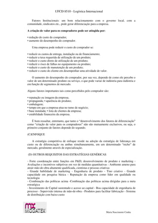 UFCD 8510 - Logística Internacional
Maria Nascimento Cunha
Fatores Institucionais: um bom relacionamento com o governo local, com a
comunidade, sindicatos etc., pode gerar diferenciação para a empresa.
A criação de valor para os compradores pode ser atingida por:
• redução do custo do comprador;
• aumento do desempenho do comprador.
Uma empresa pode reduzir o custo do comprador se:
• reduzir os custos de entrega, instalação ou de financiamento;
• reduzir a taxa requerida de utilização de um produto;
• reduzir o custo direto de utilização de um produto;
• reduzir o risco de falhas no equipamento ou produto;
• reduzir o custo de manutenção de um produto;
• reduzir o custo do cliente em desempenhar uma atividade de valor.
O aumento do desempenho do comprador, por sua vez, depende de como ele percebe o
valor de um determinado produto ou serviço, o que pode variar de indústria para indústria e
em função de segmentos de mercado.
Alguns fatores importantes tais como percebidos pelo comprador são:
• reputação ou imagem da empresa;
• propaganda; • aparência do produto;
• embalagem;
• tempo em que a empresa atua no ramo de negócio;
• base instalada; • lista de clientes da empresa;
• estabilidade financeira da empresa.
É bom ressaltar, entretanto, que tanto o “desenvolvimento dos fatores de diferenciação”
como “criação de valor para os compradores” não são mutuamente exclusivos, ou seja, o
primeiro conjunto de fatores depende do segundo.
(C)ENFOQUE
A estratégia competitiva de enfoque reside na adoção da estratégia de liderança em
custo ou de diferenciação ou ambas simultaneamente, em um determinado “nicho” de
mercado, geralmente através de especialização.
(D) OUTROS REQUISITOS DAS ESTRATÉGIAS GENÉRICAS
- Forte coordenação entre funções em P&D, desenvolvimento de produto e marketing -
Avaliações e incentivos subjetivas em vez de medidas quantitativas - Ambiente ameno para
atrair mão-de-obra altamente qualificada, cientistas e pessoas criativas
- Grande habilidade de marketing - Engenharia de produto - Tino criativo - Grande
capacidade em pesquisa básica - Reputação da empresa como líder em qualidade ou
tecnologia
- Combinação das políticas acima -Combinação das políticas acima dirigidas para a meta
estratégica
- Investimento de Capital sustentado e acesso ao capital - Boa capacidade de engenharia de
processo - Supervisão intensa de mão-de-obra - Produtos para facilitar fabricação - Sistema
de distribuição com baixo custo
 