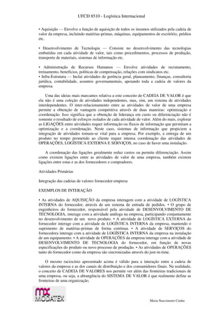 UFCD 8510 - Logística Internacional
Maria Nascimento Cunha
• Aquisição — Envolve a função de aquisição de todos os insumos utilizados pela cadeia de
valor da empresa, incluindo matérias-primas, máquinas, equipamentos de escritório, prédios
etc.
• Desenvolvimento de Tecnologia — Consiste no desenvolvimento das tecnologias
embutidas em cada atividade de valor, tais como procedimentos, processos de produção,
transporte de materiais, sistemas de informação etc.
• Administração de Recursos Humanos — Envolve atividades de recrutamento,
treinamento, benefícios, políticas de compensação, relações com sindicatos etc.
• Infra-Estrutura — Inclui atividades de gerência geral, planeamento, finanças, consultoria
jurídica, contabilidade, assuntos governamentais, apoiando toda a cadeia de valores da
empresa.
Uma das ideias mais marcantes relativa a este conceito de CADEIA DE VALOR é que
ela não é uma coleção de atividades independentes, mas, sim, um sistema de atividades
interdependentes. O inter-relacionamento entre as atividades de valor de uma empresa
permite a obtenção de vantagem competitiva através de duas maneiras: optimização e
coordenação. Isso significa que a obtenção de liderança em custo ou diferenciação não é
somente o resultado de esforços isolados de cada atividade de valor. Além do mais, explorar
as LIGAÇÕES entre atividades requer informação ou fluxos de informação que permitam a
optimização e a coordenação. Neste caso, sistemas de informação que propiciem a
integração de atividades tomam-se vital para a empresa. Por exemplo, a entrega de um
produto no tempo prometido ao cliente requer intensa coordenação das atividades de
OPERAÇÕES, LOGÍSTICA EXTERNA E SERVIÇOS, no caso de haver uma instalação.
A coordenação das ligações geralmente reduz custos ou permite diferenciação. Assim
como existem ligações entre as atividades de valor de uma empresa, também existem
ligações entre estas e as dos fornecedores e compradores.
Atividades Primárias
Integração das cadeias de valores fornecedor-empresa
EXEMPLOS DE INTERAÇÃO
• As atividades de AQUISIÇÃO da empresa interagem com a atividade de LOGÍSTICA
INTERNA do fornecedor, através de um sistema de entrada de pedidos. • O grupo de
engenheiros do fornecedor, responsável pela atividade de DESENVOLVIMENTO DE
TECNOLOGIA, interage com a atividade análoga na empresa, participando conjuntamente
no desenvolvimento de um novo produto. • A atividade de LOGÍSTICA EXTERNA do
fornecedor interage com a atividade de LOGÍSTICA INTERNA da empresa, mantendo o
suprimento de matérias-primas de forma contínua. • A atividade de SERVIÇOS do
fornecedora interage com a atividade de LOGÍSTICA INTERNA da empresa na instalação
de um equipamento. • A atividade de OPERAÇÕES da empresa interage com a atividade de
DESENVOLVIMENTO DE TECNOLOGIA do fornecedor, em função de novas
especificações do produto ou novo processo de produção. • As atividades de OPERAÇÕES
tanto do fornecedor como da empresa são sincronizadas através do just-in-time.
O mesmo raciocínio apresentado acima é válido para a interação entre a cadeia de
valores da empresa e as dos canais de distribuição e dos consumidores finais. Na realidade,
o conceito de CADEIA DE VALORES nos permite ver além das fronteiras tradicionais de
uma empresa, ou seja, a abrangência do SISTEMA DE VALOR é que realmente define as
fronteiras de uma organização.
 