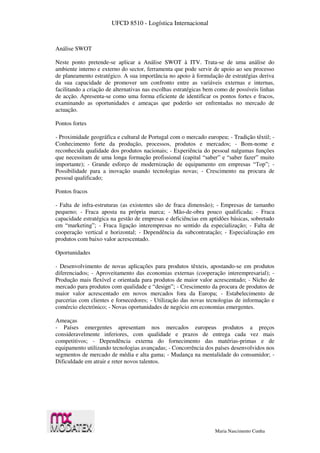 UFCD 8510 - Logística Internacional
Maria Nascimento Cunha
Análise SWOT
Neste ponto pretende-se aplicar a Análise SWOT à ITV. Trata-se de uma análise do
ambiente interno e externo do sector, ferramenta que pode servir de apoio ao seu processo
de planeamento estratégico. A sua importância no apoio à formulação de estratégias deriva
da sua capacidade de promover um confronto entre as variáveis externas e internas,
facilitando a criação de alternativas nas escolhas estratégicas bem como de possíveis linhas
de acção. Apresenta-se como uma forma eficiente de identificar os pontos fortes e fracos,
examinando as oportunidades e ameaças que poderão ser enfrentadas no mercado de
actuação.
Pontos fortes
- Proximidade geográfica e cultural de Portugal com o mercado europeu; - Tradição têxtil; -
Conhecimento forte da produção, processos, produtos e mercados; - Bom-nome e
reconhecida qualidade dos produtos nacionais; - Experiência do pessoal nalgumas funções
que necessitam de uma longa formação profissional (capital “saber” e “saber fazer” muito
importante); - Grande esforço de modernização de equipamento em empresas “Top”; -
Possibilidade para a inovação usando tecnologias novas; - Crescimento na procura de
pessoal qualificado;
Pontos fracos
- Falta de infra-estruturas (as existentes são de fraca dimensão); - Empresas de tamanho
pequeno; - Fraca aposta na própria marca; - Mão-de-obra pouco qualificada; - Fraca
capacidade estratégica na gestão de empresas e deficiências em aptidões básicas, sobretudo
em “marketing”; - Fraca ligação interempresas no sentido da especialização; - Falta de
cooperação vertical e horizontal; - Dependência da subcontratação; - Especialização em
produtos com baixo valor acrescentado.
Oportunidades
- Desenvolvimento de novas aplicações para produtos têxteis, apostando-se em produtos
diferenciados; - Aproveitamento das economias externas (cooperação interempresarial); -
Produção mais flexível e orientada para produtos de maior valor acrescentado; - Nicho de
mercado para produtos com qualidade e “design”; - Crescimento da procura de produtos de
maior valor acrescentado em novos mercados fora da Europa; - Estabelecimento de
parcerias com clientes e fornecedores; - Utilização das novas tecnologias de informação e
comércio electrónico; - Novas oportunidades de negócio em economias emergentes.
Ameaças
- Países emergentes apresentam nos mercados europeus produtos a preços
consideravelmente inferiores, com qualidade e prazos de entrega cada vez mais
competitivos; - Dependência externa do fornecimento das matérias-primas e de
equipamento utilizando tecnologias avançadas; - Concorrência dos países desenvolvidos nos
segmentos de mercado de média e alta gama; - Mudança na mentalidade do consumidor; -
Dificuldade em atrair e reter novos talentos.
 
