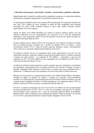 UFCD 8510 - Logística Internacional
Maria Nascimento Cunha
4. Mercados externos para o setor têxtil e vestuário - características, ambiente e dimensão
Impulsionadas pelo vestuário em malha e pelos compradores europeus, as vendas desta indústria
tradicional no estrangeiro aumentaram 3% no primeiro trimestre do ano.
As exportações da indústria têxtil e de vestuário (ITV) aumentaram 3% no primeiro trimestre do
ano, para 1.261 milhões de euros. Segundo os dados do INE compilados pela principal
associação do sector (ATP), Espanha reforçou o peso como melhor mercado externo,
representando 34,1% das compras.
Apesar de ligeira, esta subida homóloga nas vendas ao exterior significa, porém, que esta
indústria tradicional teve um comportamento em contraciclo com o total das mercadorias
portuguesas, cujas exportações caíram 2% nos três primeiros meses do ano, depois de Março ter
sido o pior mês desde Maio de 2014.
O maior impulso para os dados da ITV veio da progressão nas vendas de vestuário em malha
(8%), de matérias-primas, incluindo fios e tecidos de algodão (15%), de tapetes e outros
revestimentos têxteis (17%) e ainda de tecidos especiais, bordados, rendas e passamanarias
(16%), destacou a associação empresarial presidida por João Costa.
No primeiro trimestre do ano, as exportações deste sector representaram cerca de 11% das
exportações nacionais, sendo que a balança comercial dos produtos têxteis e vestuário continuou
a registar um saldo positivo – no montante de 325 milhões –, equivalente a uma taxa de
cobertura de 135%. Os 4.836 milhões de euros exportados por esta indústria em 2015 foram o
valor mais elevado dos últimos 12 anos.
A análise por destinos mostra que foram os países europeus que mais suportaram o crescimento
das exportações, aumentando em 5% as compras de têxteis e de vestuário a Portugal. A seguir a
Espanha, Alemanha, Itália, Holanda e Suécia foram os destinos que mais contribuíram para o
aumento de 37 milhões de euros nas exportações do sector entre Janeiro e Março deste ano.
Mesmo com sinais positivos a chegarem de mercados como Arábia Saudita, México, Singapura,
Austrália ou Japão, no período em análise, o conjunto dos mercados extra-comunitários
encolheu 7%. O principal foco de preocupação provém dos Estados Unidos da América, que são
o quinto melhor comprador de têxteis e vestuário portugueses, que compraram menos 13,5% no
primeiro trimestre de 2016 e recuaram a sua quota de mercado para 5%.
Em 2017, as empresas portuguesas do sector vão investir 12,5 milhões de euros na participação
em feiras internacionais em 2017. Este é o valor do investimento total previsto no projecto
"From Portugal" para o próximo ano, a cargo da Associação Selectiva Moda. O presidente,
Manuel Serrão, referiu ao Negócios que a promoção da etiqueta "Made in Portugal" vai ser feita
em 72 eventos e passará pela primeira vez pelo Canadá, Singapura e Coreia do Sul.
 