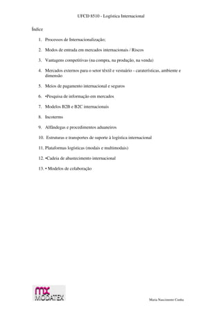 UFCD 8510 - Logística Internacional
Maria Nascimento Cunha
Índice
1. Processos de Internacionalização;
2. Modos de entrada em mercados internacionais / Riscos
3. Vantagens competitivas (na compra, na produção, na venda)
4. Mercados externos para o setor têxtil e vestuário - caraterísticas, ambiente e
dimensão
5. Meios de pagamento internacional e seguros
6. •Pesquisa de informação em mercados
7. Modelos B2B e B2C internacionais
8. Incoterms
9. Alfândegas e procedimentos aduaneiros
10. Estruturas e transportes de suporte à logística internacional
11. Plataformas logísticas (modais e multimodais)
12. •Cadeia de abastecimento internacional
13. • Modelos de colaboração
 