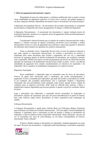 UFCD 8510 - Logística Internacional
Maria Nascimento Cunha
5. Meios de pagamento internacional e seguros
Dependendo do grau de conhecimento e confiança estabelecido entre as partes existem
várias modalidades de pagamento aplicáveis às trocas com o exterior, que podem agrupar-se,
em duas categorias distintas, dependendo da maneira como os documentos são transaccionados:
ü Operações de Liquidação Directa - Os documentos são enviados directamente ao comprador
da mercadoria. Compreende dois meios de pagamento: O cheque e a Ordem de Pagamento.
ü Operações Documentarias - A transmissão dos documentos é sempre realizada através de
instituições bancárias. Incluem-se os seguintes meios de pagamento: Remessas Documentarias e
os Créditos Documentários.
Considerando o desenvolvimento que as relações de comércio internacional têm vindo a
adquirir e o número crescente de agentes económicos envolvidos nessa actividade, o crédito
documentário tornou-se o meio de pagamento mais utilizado e seguro para garantir os interesses
dos diferentes intervenientes nas operações de comércio internacional.
Tanto o exportador como o importador devem evitar os riscos de natureza comercial a
que estão sujeitas as transacções internacionais. Ao remeter a mercadoria ao exterior, o
exportador deve tomar precauções para receber o pagamento. Por sua vez, o importador
necessita de segurança quanto ao devido recebimento da mercadoria, nas condições acertadas
com o exportador. Definir com clareza a forma de pagamento que deverá ser observada em uma
operação de exportação é de fundamental relevância para ambas as partes. Assim, a escolha da
modalidade de pagamento deve atender simultaneamente aos interesses do exportador e do
importador. São as seguintes as modalidades de pagamento no comércio exterior:
Pagamento Antecipado
Nesta modalidade, o importador paga ao exportador antes do envio da mercadoria.
Trata-se da opção mais interessante para o exportador, que recebe antecipadamente o
pagamento. O risco é assumido pelo importador, que pode não receber a mercadoria ou recebê-
la em condições não acordadas anteriormente com o exportador. Embora o Pagamento
Antecipado não seja procedimento muito adoptado, pode ocorrer quando houver relação de
confiança entre as empresas envolvidas. Pode ainda ser utilizado entre matrizes e filiais, e
também pela empresa importadora que procura garantir-se quanto a possíveis oscilações futuras
de preço.
Logo a mercadoria seja embarcada, o exportador deverá encaminhar ao importador os
documentos originais de exportação, para que este possa desembaraçá-la no ponto de destino,
bem como fornecer cópias desses documentos ao banco responsável pela contratação do
câmbio.
Cobrança Documentária
A Cobrança Documentária é regida pelas Uniform Rules for Collections (Regras Uniformes
para Cobranças) da Câmara de Comércio Internacional – CCI (em inglês). Nesta modalidade de
cobrança, o exportador envia a mercadoria ao país de destino e entrega os documentos de
embarque e a letra de câmbio ao banco negociador, denominado "banco remetente", que por sua
vez os encaminha, por meio de carta-cobrança, ao seu banco correspondente no exterior,
denominado "banco cobrador".
O banco cobrador entrega os documentos ao importador, mediante pagamento ou aceite
do saque. De posse dos documentos, o importador pode desembaraçar a mercadoria importada.
 