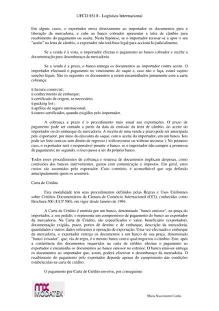UFCD 8510 - Logística Internacional
Maria Nascimento Cunha
Em alguns casos, o exportador envia directamente ao importador os documentos para a
liberação da mercadoria, e cabe ao banco cobrador apresentar a letra de câmbio para
recebimento do pagamento ou aceite. Nesta hipótese, se o importador recusar-se a apor o seu
"aceite" na letra de câmbio, o exportador não terá base legal para accioná-lo judicialmente.
Se a venda é à vista, o importador efectua o pagamento ao banco cobrador e recebe a
documentação para desembaraço da mercadoria.
Se a venda é a prazo, o banco entrega os documentos ao importador contra aceite. O
importador efectuará o pagamento no vencimento do saque e, caso não o faça, estará sujeito
sanções legais. São os seguintes os documentos a serem encaminhados juntamente com a carta
cobrança:
ü factura comercial;
ü conhecimento de embarque;
ü certificado de origem, se necessário;
ü packing list ;
ü apólice de seguro internacional;
ü outros certificados, quando exigidos pelo importador.
A cobrança a prazo é o procedimento mais usual nas exportações. O prazo de
pagamento pode ser contado a partir da data da emissão da letra de câmbio, do aceite do
importador ou do embarque da mercadoria. A receita de uma venda a prazo pode ser antecipada
pelo exportador, por meio do desconto do saque, com o aceite do importador, em um banco. Isto
pode ser feito com ou sem direito de regresso ( with recourse ou without recourse ). No primeiro
caso, o exportador será o responsável perante o banco, se o importador não cumprir a promessa
de pagamento; no segundo, o risco passa a ser do próprio banco.
Todos esses procedimentos de cobrança e remessa de documentos implicam despesas, como
comissões dos bancos intervenientes, gastos com comunicação e impostos. Em geral, estes
custos são assumidos pelo exportador. Caso contrário, é aconselhável que seja definido
antecipadamente quem os assumirá.
Carta de Crédito
Esta modalidade tem seus procedimentos definidos pelas Regras e Usos Uniformes
sobre Créditos Documentários da Câmara de Comércio Internacional (CCI), conhecidas como
Brochura 500 (UCP 500), em vigor desde Janeiro de 1994.
A Carta de Crédito é emitida por um banco, denominado "banco emissor", na praça do
importador, a seu pedido, e representa um compromisso de pagamento do banco ao exportador
da mercadoria. Na Carta de Crédito, são especificados o valor, beneficiário (exportador),
documentação exigida, prazo, portos de destino e de embarque, descrição da mercadoria,
quantidades e outros dados referentes à operação de exportação. Uma vez efectuado o embarque
da mercadoria, o exportador entrega os documentos a um banco de sua praça, denominado
"banco avisador", que, via de regra, é o mesmo banco com o qual negociou o câmbio. Este, após
a conferência dos documentos requeridos na carta de crédito, efectua o pagamento ao
exportador e encaminha os documentos ao banco emissor no exterior. O banco emissor entrega
os documentos ao importador que, assim, poderá efectivar o desembaraço da mercadoria. O
recebimento do pagamento pelo exportador depende apenas do cumprimento das condições
estabelecidas na carta de crédito.
O pagamento por Carta de Crédito envolve, por conseguinte:
 