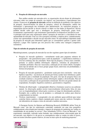 UFCD 8510 - Logística Internacional
Maria Nascimento Cunha
6. Pesquisa de informação em mercados
Para melhor atender um mercados-alvo, as organizações devem dispor de informações
relevantes sobre seu campo de actuação, seu negócio, sua concorrência e especialmente seus
clientes. O processo de pesquisa de mercado consiste na definição do problema e dos objetivos
de pesquisa, desenvolvimento do plano de pesquisa, colecta de informações, análise das
informações e apresentação dos resultados para administração. Ao realizarem pesquisa, as
organizações devem decidir se devem colectar os dados ou usar dados já disponíveis. Devem
também decidir sobre qual será a abordagem da pesquisa (observação, grupo focal,
levantamento, experimental) e que instrumento (questionários ou dispositivos mecânicos) usar.
A principal razão para uma organização adotar a pesquisa de mercado é a descoberta de uma
oportunidade de mercado. Uma vez com a pesquisa concluída, a empresa deve, cuidadosamente,
avaliar suas oportunidades e decidir em que mercados entrar. Os mercadólogos dependem ainda
da pesquisa de mercado para determinar aquilo que os consumidores querem e quanto estão
dispostos a pagar. Eles esperam que este processo lhes confira uma vantagem competitiva
sustentável.
Tipos de métodos de pesquisa de mercado
Metodologicamente, a pesquisa de mercado faz uso dos seguintes quatro tipos de métodos:
 Pesquisa de mercado qualitativa - normalmente usada para pequenos números de
pesquisados - não generalizável para o todo da população - a significância estatística e
nível de confiança não são calculados. Neste tipo de pesquisa, se busca mais conteúdo,
portanto se analisa também informações subjetivas, estruturas de pensamento e
conteúdos profundos. Para tal é necessária a utilização de um roteiro aberto. Exemplos
deste tipo de método são os focus groups (grupo focal), entrevistas em profundidade, e
técnicas de projecção
.
 Pesquisa de mercado quantitativa - geralmente usada para tirar conclusões - testa uma
hipótese específica - usa técnicas de amostra por forma a poder fazer inferências a partir
da amostra para a totalidade da população. Em geral, este tipo de pesquisa busca um
resultado estatístico e ela permite estimar informações amplas e diversificadas. Para tal
é necessária a utilização de um questionário estruturado. Envolve um grande número de
respondentes. Exemplos: Inquéritos estatísticos, questionários e inquéritos.
 Técnica de observação - o pesquisador observa o fenómeno social no seu ambiente
natural. As observações podem ocorrer transversalmente (observações feitas de uma
vez) ou longitudinalmente (observações ocorrem ao longo de determinados períodos).
Exemplos são a análise do uso de produtos e a utilização de cookies para observar
comportamento na internet.
 Técnicas experimentais - o pesquisador cria um ambiente quase-artificial para tentar
controlar fatores espúrios e depois manipula pelo menos uma das variáveis. Exemplos
são laboratórios de compra e testes de mercado e também mercearias.
A European Society for Opinion and Marketing Research (ESOMAR) define Teste de
Mercado como "um tipo de experimento controlado conduzido em uma área geográfica
cuidadosamente seleccionada para entender o impacto do programa de marketing nas vendas ou
rentabilidades de um produto ou serviço". Para Achenbaum (1974) o Teste de Mercado é "um
experimento controlado, realizado numa limitada, mas cuidadosamente seleccionada parte de
um mercado, cujo objetivo é o de prever as consequências sobre as vendas ou sobre os lucros,
tanto em termos absolutos quanto relativos, de uma ou mais ações de marketing propostas".
 