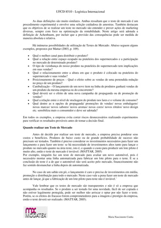 UFCD 8510 - Logística Internacional
Maria Nascimento Cunha
As duas definições são muito similares. Ambas ressaltam que o teste de mercado é um
procedimento experimental e envolve uma seleção cuidadosa de amostras. Também destacam
que os objetivos de se realizar um teste no mercado são entender e prever ações de marketing
diversas, sempre com foco na optimização da rentabilidade. Neste artigo será adotada a
definição de Achenbaum, por incluir que a previsão das consequências pode ser medida de
maneira absoluta e relativa.
Há inúmeras possibilidades de utilização de Testes de Mercado. Abaixo seguem alguns
exemplos, propostos por Mattar (2003, p. 109).
 Qual o melhor canal para distribuir o produto?
 Qual a relação entre espaço ocupado na prateleira dos supermercados e a participação
no mercado de determinado produto?
 O tipo de vizinhança do nosso produto na prateleira do supermercado tem implicações
em suas vendas?
 Qual o relacionamento entre a altura em que o produto é colocado na prateleira do
supermercado e suas vendas?
 Posicionamento de preços – Qual o efeito sobre as vendas de uma pretendida redução
no preço de um produto?
 Canibalização – O lançamento de um novo item na linha de produtos ganhará vendas de
um produto da mesma empresa ou do concorrente?
 Qual deverá ser o efeito de uma nova campanha de propaganda ou de promoção de
vendas?
 Qual a relação entre o nível de stockagem do produto nos lares e o volume de consumo?
 Qual dentre as n opções de propaganda/ promoções de vendas/ novas embalagens/
novas marcas/ novos sabores/ novos aromas/ novas cores/ novos rótulos/ novo design
etc. sensibiliza mais o consumidor e deve ser adotada?
Em todos os exemplos, a empresa evita correr riscos desnecessários realizando experimentos
para verificar os resultados prováveis antes de tomar a decisão final.
Quando realizar um Teste de Mercado
Antes de decidir por realizar um teste de mercado, a empresa precisa ponderar seus
custos e benefícios. Produtos de baixo custo ou de grande probabilidade de sucesso não
precisam ser testados. Também é preciso considerar os investimentos necessários para fazer um
lançamento e para fazer um teste: se há necessidade de investimentos altos tanto para lançar o
produto no mercado quanto na área teste, isto é, o quando o custo para produzir um lote piloto é
muito alto, então o teste de mercado é inviável. (MATTAR, 2005)
Por exemplo, ninguém faz um teste de mercado para avaliar um novo automóvel, pois é
necessário montar uma linha automatizada para fabricar um lote piloto para o teste. E se a
conclusão do teste é a de que o automóvel não será aceito pelo mercado, financeiramente não
faz sentido desmanchar a linha depois de automatizada.
No caso de um sabão em pó, o lançamento é caro e precisa de investimentos em média,
promoção e distribuição para todo o mercado. Neste caso vale a pena fazer um teste de mercado
antes de lançar, já que a fabricação de um lote piloto para teste não é inviável.´
Vale lembrar que os testes de mercado são transparentes e não é só a empresa que
acompanha os resultados. Se o produto a ser testado for uma novidade, fácil de ser copiada e
não estiver legalmente protegida, pode ser melhor não arriscar e optar por não fazer o teste.
Porém, se os efeitos do fracasso forem comprometedores para a imagem e prestígio da empresa,
então o teste deverá ser realizado. (MATTAR, 2005).
 