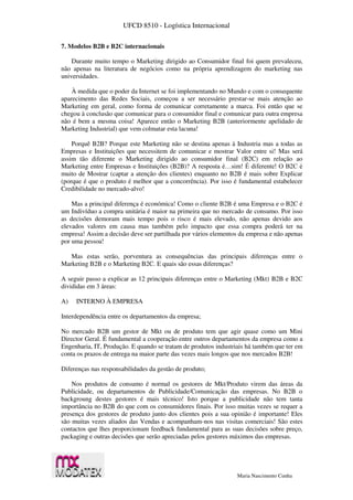 UFCD 8510 - Logística Internacional
Maria Nascimento Cunha
7. Modelos B2B e B2C internacionais
Durante muito tempo o Marketing dirigido ao Consumidor final foi quem prevaleceu,
não apenas na literatura de negócios como na própria aprendizagem do marketing nas
universidades.
À medida que o poder da Internet se foi implementando no Mundo e com o consequente
aparecimento das Redes Sociais, começou a ser necessário prestar-se mais atenção ao
Marketing em geral, como forma de comunicar corretamente a marca. Foi então que se
chegou à conclusão que comunicar para o consumidor final e comunicar para outra empresa
não é bem a mesma coisa! Aparece então o Marketing B2B (anteriormente apelidado de
Marketing Industrial) que vem colmatar esta lacuna!
Porquê B2B? Porque este Marketing não se destina apenas à Industria mas a todas as
Empresas e Instituições que necessitem de comunicar e mostrar Valor entre si! Mas será
assim tão diferente o Marketing dirigido ao consumidor final (B2C) em relação ao
Marketing entre Empresas e Instituições (B2B)? A resposta é…sim! É diferente! O B2C é
muito de Mostrar (captar a atenção dos clientes) enquanto no B2B é mais sobre Explicar
(porque é que o produto é melhor que a concorrência). Por isso é fundamental estabelecer
Credibilidade no mercado-alvo!
Mas a principal diferença é económica! Como o cliente B2B é uma Empresa e o B2C é
um Indivíduo a compra unitária é maior na primeira que no mercado de consumo. Por isso
as decisões demoram mais tempo pois o risco é mais elevado, não apenas devido aos
elevados valores em causa mas também pelo impacto que essa compra poderá ter na
empresa! Assim a decisão deve ser partilhada por vários elementos da empresa e não apenas
por uma pessoa!
Mas estas serão, porventura as consequências das principais diferenças entre o
Marketing B2B e o Marketing B2C. E quais são essas diferenças?
A seguir passo a explicar as 12 principais diferenças entre o Marketing (Mkt) B2B e B2C
divididas em 3 áreas:
A) INTERNO À EMPRESA
Interdependência entre os departamentos da empresa;
No mercado B2B um gestor de Mkt ou de produto tem que agir quase como um Mini
Director Geral. É fundamental a cooperação entre outros departamentos da empresa como a
Engenharia, IT, Produção. E quando se tratam de produtos industriais há também que ter em
conta os prazos de entrega na maior parte das vezes mais longos que nos mercados B2B!
Diferenças nas responsabilidades da gestão de produto;
Nos produtos de consumo é normal os gestores de Mkt/Produto virem das áreas da
Publicidade, ou departamentos de Publicidade/Comunicação das empresas. No B2B o
backgroung destes gestores é mais técnico! Isto porque a publicidade não tem tanta
importância no B2B do que com os consumidores finais. Por isso muitas vezes se requer a
presença dos gestores de produto junto dos clientes pois a sua opinião é importante! Eles
são muitas vezes aliados das Vendas e acompanham-nos nas visitas comerciais! São estes
contactos que lhes proporcionam feedback fundamental para as suas decisões sobre preço,
packaging e outras decisões que serão apreciadas pelos gestores máximos das empresas.
 