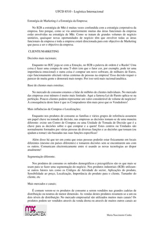 UFCD 8510 - Logística Internacional
Maria Nascimento Cunha
Estratégia de Marketing é a Estratégia da Empresa;
No B2B a estratégia de Mkt é muitas vezes confundida com a estratégia corporativa da
empresa. Isto porque, como se viu anteriormente muitas das áreas funcionais da empresa
estão envolvidas na estratégia de Mkt. Como se tratam de grandes volumes de negócio
unitários, quaisquer novas oportunidades de negócio têm que envolver todas as áreas
funcionais da empresa e toda a empresa estará direcionada para este objectivo de Marketing
que passa a ser o objectivo da empresa.
CLIENTE/MARKETING
Decisões mais racionais;
Enquanto no B2C joga-se com a Emoção, no B2B a palavra de ordem é a Razão! Uma
coisa é fazer uma compra de uma T-shirt (em que o fator cor, por exemplo, pode ter uma
importância emocional) e outra coisa é comprar um novo software, de milhares de Euros,
cujo funcionamento afectará várias centenas de pessoas na empresa! Essa decisão requer o
parecer de muita gente e demorará mais tempo. Por isso será mais racional/analítica.
Base de clientes mais estreitas;
No mercado de consumo estamos a falar de milhões de clientes individuais. No mercado
das empresas esse número é muito mais limitado. Aqui a famosa Lei de Pareto aplica-se na
perfeição. Poucos clientes podem representar um valor considerável de volume de negócios!
A consequência deste fator é que os Compradores têm mais peso que os Vendedores!
Mais influências de Compras e Localizações;
Enquanto nos produtos de consumo as famílias e vários grupos de referência assumem
um papel chave na tomada de decisão, nas empresas as decisões tomam-se de uma maneira
diferente: existe um Centro de Compras ou uma Unidade de Tomada de Decisão que é a
chave para as decisões sobre o que comprar e a quem! Estes centros ou Unidades são
normalmente formados por várias pessoas de diversas funções e as decisões que tomam (ou
ajudam a tomar) são baseadas nas suas funções específicas!
Além disso há que ter em conta que estas pessoas poderão estar fisicamente em locais
diferentes (mesmo em países diferentes) e tomarem decisões sem se encontrarem uns com
os outros. Comunicam electronicamente entre si usando as novas tecnologias ao dispor
atualmente!
Segmentação diferente;
Nos produtos de consumo os métodos demográficos e psicográficos são os que mais se
usam para se fazer uma segmentação do negócio. Nos produtos industriais (B2B) utilizam-
se outros fatores tais como os Códigos de Atividade do sector, Aplicações do produto,
Sensibilidade ao preço, Localização, Importância do produto para o cliente, Tamanho do
cliente, etc
Mais mercados e canais;
É comum verem-se os produtos de consumo a serem vendidos nas grandes cadeias de
distribuição ou noutras de menor dimensão. As vendas destes produtos resumem-se a um ou
dois níveis de distribuição. No mercado empresarial são utilizados muitos mais canais! Os
produtos podem ser vendidos através da venda direta ou através de muitos outros canais ao
 