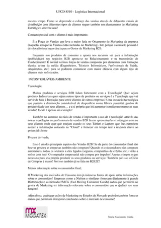 UFCD 8510 - Logística Internacional
Maria Nascimento Cunha
mesmo tempo. Como se depreende o esforço das vendas através de diferentes canais de
distribuição com diferentes tipos de clientes requer também um planeamento de Marketing
Estratégico diferenciado!
Contacto pessoal com o cliente é mais importante;
É a Força de Vendas que leva a maior fatia no Orçamento de Marketing da empresa
(naquelas em que as Vendas estão incluídas no Marketing). Isto porque o contacto pessoal é
de elevadíssima importância para o Gestor de Marketing B2B.
Enquanto nos produtos de consumo a aposta nos recursos vai para a informação
(publicidade) nos negócios B2B aposta-se no Relacionamento e na transmissão de
Conhecimento! É normal vermos forças de vendas compostas por elementos com formação
técnica acima da média (Engenheiros, Técnicos Informáticos, Profissionais de Saúde,
Arquitectos, etc.) para se poderem comunicar com maior eficácia com algum tipo de
clientes mais sofisticados.
INCONTROLÁVEIS/AMBIENTE
Tecnologia;
Muitos produtos e serviços B2B lidam fortemente com a Tecnologia! Quer sejam
produtos Industriais quer sejam outros tipos de produtos ou serviços é a Tecnologia que vai
servir de base à Inovação para servir clientes de outras empresas! Uma inovação tecnológica
que permita a diminuição considerável de desperdício numa fábrica permitirá ganhos de
produtividade aos seus clientes… e a si própria que irá aumentar consideravelmente as suas
vendas! E este é apenas um exemplo!
Também no aumento do rácio de vendas é importante o uso de Tecnologia! Através das
novas tecnologias os profissionais de vendas B2B fazem apresentações e interagem com os
seus clientes onde quer que estejam usando os seus Tablets e Laptops que lhes permitem
aceder a informação colocada na “Cloud” e fornecer em tempo real a resposta chave ao
potencial cliente
Procura derivada;
Este é um dos principais aspetos das Vendas B2B! Se da parte do consumidor final não
houver procura as empresas também não compram! Quando os consumidores não compram
automóveis, todos os sectores a eles ligados (seguros, companhias de crédito, etc.) virão a
sofrer com isso! O comprador empresarial não compra por impulso! Apenas compra o que
necessita para, ela própria produzir os seus produtos ou serviços! Também por isso o Ciclo
de Compras é maior! Por isso também já se fala em B2B2C!
Menos informação sobre o consumidor final;
O Marketing dos mercados de Consumo tem já inúmeras fontes de apoio sobre informações
sobre o consumidor! Empresas como a Nielsen e similares fornecem diariamente à grande
Distribuição e ao mercado FMCG (Fast Moving Consumer Goods) dados que permitem ao
gestor de Marketing ter informação relevante sobre o consumidor que o ajudará nas suas
funções!
Além disso, quaisquer ações de Marketing ou Estudos de Mercado poderão também forn cer
dados que permitam extrapolar conclusões sobre o mercado de consumo!
 