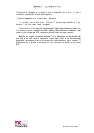 UFCD 8510 - Logística Internacional
Maria Nascimento Cunha
Tal informação não existe no mercado B2B ou é muito difícil de se obter! Por isso o
trabalho do gestor de Mkt ser mais difícil nesta área.
Várias conclusões podem ser tiradas nestas 12 diferenças.
No essencial é que no Mkt B2B o “Wow factor” não tem tanta importância. O que
interessa é criar Valor para o cliente empresarial.
Outro especto a ter em conta é o investimento no Relacionamento neste mercado! Este
relacionamento pode ser começado nas Redes Sociais (O LinkedIn tem um importante papel
a desempenhar no mercado B2B) mas terá que ser confirmada no contacto pessoal!
Também nas Vendas o impacto é relevante! Vender a Empresas nos dias de hoje não
tem nada a ver com o que se passava há poucos anos! Como se viu nas diferenças
enunciadas o comprador B2B tem, neste momento muito mais poder que o vendedor. É
fundamental que as Vendas se adaptem a este novo paradigma das Vendas (e Marketing)
B2B!
 