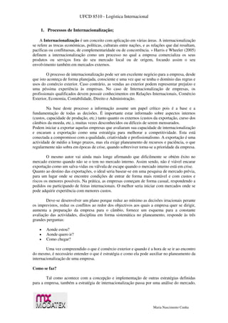 UFCD 8510 - Logística Internacional
Maria Nascimento Cunha
1. Processos de Internacionalização;
A Internacionalização é um conceito com aplicação em várias áreas. A internacionalização
se refere as trocas económicas, políticas, culturais entre nações, e as relações que daí resultam,
pacíficas ou conflituosas, de complementaridade ou de concorrência. » Harris e Wheeler (2005)
definem a internacionalização como um processo no qual a empresa comercializa os seus
produtos ou serviços fora do seu mercado local ou de origem, focando assim o seu
envolvimento também em mercados externos.
O processo de internacionalização pode ser um excelente negócio para a empresa, desde
que isto aconteça de forma planejada, consciente e uma vez que se tenha o domínio das regras e
usos do comércio exterior. Caso contrário, as vendas ao exterior podem representar prejuízo e
uma péssima experiência às empresas. No caso de Internacionalização de empresas, os
profissionais qualificados devem possuir conhecimentos em Relações Internacionais, Comércio
Exterior, Economia, Contabilidade, Direito e Administração.
Na base deste processo a informação assume um papel crítico pois é a base e a
fundamentação de todas as decisões. É importante estar informado sobre aspectos internos
(custos, capacidade de produção, etc.) tanto quanto os externos (custos da exportação, curso dos
câmbios da moeda, etc.), muitas vezes desconhecidos ou difíceis de serem mensurados.
Podem iniciar a exportar aquelas empresas que avaliaram sua capacidade de internacionalização
e encaram a exportação como uma estratégia para melhorar a competitividade. Esta está
conectada a compromisso com a qualidade, criatividade e profissionalismo. A exportação é uma
actividade de médio a longo prazos, mas ela exige planeamento de recursos e paciência, o que
regularmente não sobra em épocas de crise, quando sobreviver torna-se a prioridade da empresa.
O mesmo autor vai ainda mais longe afirmando que dificilmente se obtém êxito no
mercado externo quando não se o tem no mercado interno. Assim sendo, não é viável encarar
exportação como um salva-vidas ou válvula de escape quando o mercado interno está em crise.
Quanto ao destino das exportações, o ideal seria basear-se em uma pesquisa de mercado prévia,
para um lugar onde se encontre condições de entrar de forma mais rentável e com custos e
riscos os menores possíveis. Na prática, as empresas começam de forma casual, respondendo a
pedidos ou participando de feiras internacionais. O melhor seria iniciar com mercados onde se
pode adquirir experiência com menores custos.
Deve-se desenvolver um plano porque reduz ao mínimo as decisões irracionais perante
os imprevistos, reduz os conflitos ao redor dos objectivos aos quais a empresa quer se dirigir,
aumenta a preparação da empresa para o câmbio, fornece um esquema para a constante
avaliação das actividades, disciplina em forma sistemática no planeamento, responde às três
grandes perguntas:
 Aonde estou?
 Aonde quero ir?
 Como chegar?
Uma vez compreendido o que é comércio exterior e quando é a hora de se ir ao encontro
do mesmo, é necessário entender o que é estratégia e como ela pode auxiliar no planeamento da
internacionalização de uma empresa.
Como se faz?
Tal como acontece com a concepção e implementação de outras estratégias definidas
para a empresa, também a estratégia de internacionalização passa por uma análise do mercado,
 