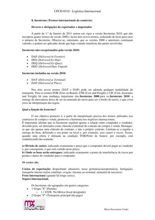 UFCD 8510 - Logística Internacional
Maria Nascimento Cunha
8. Incoterms (Termos internacionais de comércio)
Deveres e obrigações do exportador e importador
A partir de 1.º de Janeiro de 2011 entrou em vigor a versão Incoterms 2010, que não
incorpora quatro termos da versão 2000 e inclui dois novos termos, reduzindo de treze para onze
o número de Incoterms. Observe-se, entretanto, que as versões 2000 e anteriores continuam
valendo, e podem ser aplicadas desde que haja vontade manifesta das partes envolvidas.
Incoterms não recepcionados pela versão 2010:
 DAF (Delivered At Frontier)
 DES (Delivered Ex-Ship)
 DEQ (Delivered Ex-Quay)
 DDU (Delivered Duty Unpaid)
Incoterms incluídos na versão 2010:
 DAT (Delivered at Terminal)
 DAP (Delivered at Place)
Nos dois novos termos (DAT e DAP) pode ser adotada qualquer modalidade de
transporte. Para os termos FOB (Free on Board), CFR (Cost and Freight) e CIF (Cost, Insurance
and Freight) há uma mudança importante dos Incoterms 2000 para os Incoterms 2010: a
entrega da mercadoria deixa de ser na amurada do navio para ser a bordo do navio, o que evita
erros de interpretação das regras.
Qual a função do Icoterms?
O seu objetivo primeiro é, a partir da interpretação precisa dos termos utilizados nos
contractos de compra e venda, promover a harmonia nos negócios internacionais.
É importante afirmar que os Incoterms regulam apenas a relação entre comprador e vendedor,
devendo pois, ser utilizados como cláusula contratual do contrato de compra e venda. Destaque-
se que são apenas uma cláusula do contrato, e não o próprio contrato. Limitam-se a regular a
entrega do bem, definindo o seu ponto ou local e, por extensão, seus custos e riscos. Assim,
quando uma oferta é efetuada na condição 'FOB/Porto de Santos', por exemplo, está
estabelecendo tão-somente:
a) Divisão de custos: indicando exatamente o preço que o comprador deverá pagar ao vendedor
e, por conseguinte, o que está contido neste preço;
b) Onde os bens serão entregues: indicando exatamente o ponto de transferência de riscos por
perdas e danos do vendedor para o comprador.
Os custos são:
Custos de exportação: despachante aduaneiro, taxas portuárias/aeroportuárias, fumigação,
transporte interno (retira contêiner, ovação, retomas ao terminal, armazém de terceiros)
Frete internacional (quando há longo curso);
Seguro Internacional.
Os Incoterms são agrupados em quatro categorias:
 1 Grupo "E" (Partida)
o 1.1 EXW, Na fábrica (local designado)
 2 Grupo "F" (Transporte principal não pago)
 