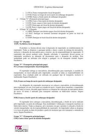 UFCD 8510 - Logística Internacional
Maria Nascimento Cunha
o 2.1 FCA, Franco transportador (local designado)
o 2.2 FAS, Franco ao longo do navio (porto de embarque designado)
o 2.3 FOB, Franco a bordo (porto de embarque designado)
 3 Grupo "C" (Transporte principal pago)
o 3.1 CFR, Custo e frete (porto de destino designado)
o 3.2 CIF, Custo, seguro e frete (porto de destino designado)
o 3.3 CPT, Porte pago até (local de destino designado)
o 3.4 CIP, Porte e seguro pagos até (local de destino designado)
 4 Grupo "D" (Chegada)
o 4.1 DDP, Entregue com direitos pagos (local de destino designado)
o 4.2 DAT, Entregue no terminal (terminal designado no porto ou local de
destino)
o 4.3 DAP, Entregue no local (local de destino designado)
Grupo "E" (Partida)
EXW, Na fábrica (local designado)
O produto e a factura devem estar à disposição do importador no estabelecimento do
exportador. Todas as despesas e quaisquer perdas e danos a partir da entrega da mercadoria,
inclusive o despacho da mercadoria para o exterior, são da responsabilidade do importador. O
exportador não possui nenhum custo. Quando solicitado, o exportador deverá prestar ao
importador assistência na obtenção de documentos para o despacho do produto. Esta
modalidade pode ser utilizada com relação a qualquer via de transporte (modal) Seguro
Facultativo.
Grupo "F" (Transporte principal não pago)
FCA, Franco transportador (local designado)
O exportador entrega as mercadorias, desembaraçadas para exportação, à custódia do
transportador, no local indicado pelo importador, cessando aí todas as responsabilidades do
exportador. Essa condição pode ser utilizada em qualquer tipo de transporte, inclusive o
multimodal. Seguro Facultativo.
FAS, Franco ao longo do navio (porto de embarque designado)
As obrigações do exportador encerram-se ao colocar a mercadoria, já desembaraçada
para exportação, no cais, livre junto ao costado do navio. A partir desse momento, o importador
assume todos os riscos, devendo pagar inclusive as despesas de colocação da mercadoria dentro
do navio. O termo é utilizado para transporte marítimo ou hidroviário interior. Seguro
Facultativo.
FOB, Franco a bordo (porto de embarque designado)
O exportador deve entregar a mercadoria, desembaraçada, a bordo do navio indicado
pelo importador, no porto de embarque. Esta modalidade é válida para o transporte marítimo ou
hidroviário interior. Todas as despesas, até o momento em que o produto é colocado a bordo do
veículo transportador, são da responsabilidade do exportador. Ao importador cabem as despesas
e os riscos de perda ou dano do produto a partir do momento que este transpuser a amurada do
navio. Seguro Facultativo.
Grupo "C" (Transporte principal pago)
CFR, Custo e frete (porto de destino designado)
 