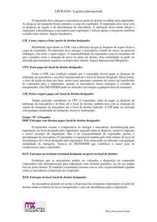 UFCD 8510 - Logística Internacional
Maria Nascimento Cunha
O exportador deve entregar a mercadoria no porto de destino escolhido pelo importador.
As despesas de transporte ficam, portanto, a cargo do exportador. O importador deve arcar com
as despesas de seguro e de desembarque da mercadoria. A utilização desse termo obriga o
exportador a desembaraçar a mercadoria para exportação e utilizar apenas o transporte marítimo
ou hidroviário interior. Seguro Facultativo.
CIF, Custo, seguro e frete (porto de destino designado)
Modalidade equivalente ao CFR, com a diferença de que as despesas de seguro ficam a
cargo do exportador. O exportador deve entregar a mercadoria a bordo do navio, no porto de
embarque, com frete e seguro pagos. A responsabilidade do exportador cessa no momento em
que o produto cruza a amurada do navio no porto de destino. Esta modalidade só pode ser
utilizada para transporte marítimo ou hidroviário interior. Seguro Internacional Obrigatório.
CPT, Porte pago até (local de destino designado)
Como o CFR, esta condição estipula que o exportador deverá pagar as despesas de
embarque da mercadoria e seu frete internacional até o local de destino designado. Dessa forma,
o risco de perda ou dano dos bens, assim como quaisquer aumentos de custos são transferidos
do exportador para o importador, quando as mercadorias forem entregues à custódia do
transportador. Este INCOTERM pode ser utilizado com relação a qualquer meio de transporte.
CIP, Porte e seguro pagos até (local de destino designado)
Adopta princípio semelhante ao CPT. O exportador, além de pagar as despesas de
embarque da mercadoria e do frete até o local de destino, também arca com as despesas do
seguro de transporte da mercadoria até o local de destino indicado. A CIP pode ser utilizada
com qualquer modalidade de transporte, inclusive multimodal.
Grupo "D" (Chegada)
DDP, Entregue com direitos pagos (local de destino designado)
O exportador assume o compromisso de entregar a mercadoria, desembaraçada para
importação, no local designado pelo importador, pagando todas as despesas, inclusive impostos
e outros encargos de importação. Não é de responsabilidade do exportador, porém, o
desembarque da mercadoria. O exportador é responsável também pelo frete interno do local de
desembarque até o local designado pelo importador. Este termo pode ser utilizado com qualquer
modalidade de transporte. Trata-se do INCOTERM que estabelece o maior grau de
compromissos para o exportador.
DAT, Entregue no terminal (terminal designado no porto ou local de destino)
Estabelece que as mercadorias podem ser colocadas a disposição do comprador
(importador) não desembaraçado para importação num terminal portuário, ou em um galpão
fora do porto destino. O vendedor (exportador) termina com as suas responsabilidades quando
coloca a mercadorias a disposição do comprador.
DAP, Entregue no local (local de destino designado)
As mercadorias poderão ser postas à disposição do comprador (importador) no porto de
destino ainda no interior do navio transportador e antes do desembaraço para a importação.
 