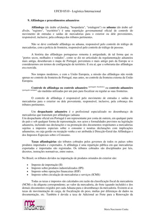 UFCD 8510 - Logística Internacional
Maria Nascimento Cunha
9. Alfândegas e procedimentos aduaneiros
Alfândega (do árabe al-fundaq, "hospedaria", "estalagem") ou aduana (do árabe ad-
dīwān, "registro", "escritório") é uma repartição governamental oficial de controle do
movimento de entradas e saídas de mercadorias para o exterior ou dele provenientes,
responsável, inclusive, pela cobrança dos tributos pertinentes.
Não se deve confundir alfândega ou aduana, responsável pelo controle do tráfego de
mercadorias, com a polícia de fronteira, responsável pelo controle do tráfego de pessoas.
A história das alfândegas portuguesas remonta à antiguidade, de tal forma que os
"portos secos, molhados e vedados", como se diz no articulado da regulamentação aduaneira
mais antiga, desenhavam o mapa de Portugal, porventura o mais antigo país da Europa se o
considerarmos em termos de configuração de território. E era aí, que a soberania das alfândegas
era exercida.
Nos tempos modernos, e com a União Europeia, a missão das alfândegas não reside
apenas no controle da fronteira de Portugal, mas antes, no controle da fronteira externa da União
Europeia.
Controle de alfândega ou controle aduaneiro (português brasileiro)
ou controlo aduaneiro
(português europeu)
são medidas utilizadas por um país para fiscalizar ou regular as suas fronteiras.
O controlo de alfândega é responsável pelo movimento de entradas e saídas de
mercadorias para o exterior ou dele proveniente, responsável, inclusive, pela cobrança dos
tributos pertinentes.
Um despachante aduaneiro é o profissional especializado no desembaraço de
mercadorias que transitam por alfândegas (aduana
Um despachante oficial em Portugal é um representante por conta de outrem, em qualquer parte
do país e sob qualquer forma de representação, nos actos e formalidades previstos na legislação
aduaneira, incluindo nas declarações e na promoção dos documentos respeitantes a mercadorias
sujeitas a impostos especiais sobre o consumo e noutras declarações com implicações
aduaneiras, ou cuja gestão ou recepção venha a ser atribuída à Direcção-Geral das Alfândegas e
dos Impostos Especiais sobre o Consumo.
Taxas alfandegárias são tributos cobrados pelos governos de todos os países sobre
produtos importados e exportados. A alfândega é uma repartição pública em que mercadorias
exportadas e importadas são registradas. Os tributos cobrados são disciplinados por leis,
decretos, instruções normativas, entre outros.
No Brasil, os tributos devidos na importação de produtos oriundos do exterior são:
 Imposto de importação (II)
 Imposto sobre produtos industrializados (IPI)
 Imposto sobre operações financeiras (IOF)
 Imposto sobre circulação de mercadorias e serviços (ICMS)
Todas as taxas e impostos são calculados em razão da classificação fiscal da mercadoria
(NCM) e da alíquota correspondente; ao valor da mercadoria, do frete (quando incluído) e dos
demais documentos exigidos por cada Aduana para o desembaraço da mercadoria. Existem ai as
taxas de movimentação de carga, de fiscalização do peso, multas por diferenças de dados na
documentação, etc. Também é devida a taxa de Adicional ao Frete para a Renovação da
 