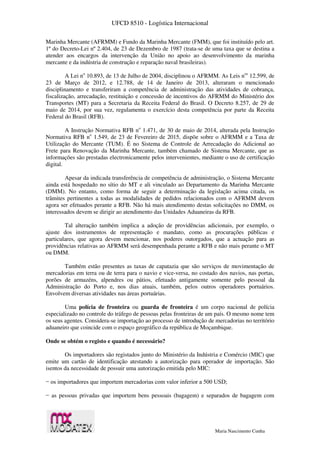 UFCD 8510 - Logística Internacional
Maria Nascimento Cunha
Marinha Mercante (AFRMM) e Fundo da Marinha Mercante (FMM), que foi instituído pelo art.
1º do Decreto-Lei nº 2.404, de 23 de Dezembro de 1987 (trata-se de uma taxa que se destina a
atender aos encargos da intervenção da União no apoio ao desenvolvimento da marinha
mercante e da indústria de construção e reparação naval brasileiras).
A Lei no
10.893, de 13 de Julho de 2004, disciplinou o AFRMM. As Leis nos
12.599, de
23 de Março de 2012, e 12.788, de 14 de Janeiro de 2013, alteraram o mencionado
disciplinamento e transferiram a competência de administração das atividades de cobrança,
fiscalização, arrecadação, restituição e concessão de incentivos do AFRMM do Ministério dos
Transportes (MT) para a Secretaria da Receita Federal do Brasil. O Decreto 8.257, de 29 de
maio de 2014, por sua vez, regulamenta o exercício desta competência por parte da Receita
Federal do Brasil (RFB).
A Instrução Normativa RFB no
1.471, de 30 de maio de 2014, alterada pela Instrução
Normativa RFB no
1.549, de 23 de Fevereiro de 2015, dispõe sobre o AFRMM e a Taxa de
Utilização do Mercante (TUM). É no Sistema de Controle de Arrecadação do Adicional ao
Frete para Renovação da Marinha Mercante, também chamado de Sistema Mercante, que as
informações são prestadas electronicamente pelos intervenientes, mediante o uso de certificação
digital.
Apesar da indicada transferência de competência de administração, o Sistema Mercante
ainda está hospedado no sítio do MT e ali vinculado ao Departamento da Marinha Mercante
(DMM). No entanto, como forma de seguir a determinação da legislação acima citada, os
trâmites pertinentes a todas as modalidades de pedidos relacionados com o AFRMM devem
agora ser efetuados perante a RFB. Não há mais atendimento destas solicitações no DMM, os
interessados devem se dirigir ao atendimento das Unidades Aduaneiras da RFB.
Tal alteração também implica a adoção de providências adicionais, por exemplo, o
ajuste dos instrumentos de representação e mandato, como as procurações públicas e
particulares, que agora devem mencionar, nos poderes outorgados, que a actuação para as
providências relativas ao AFRMM será desempenhada perante a RFB e não mais perante o MT
ou DMM.
Também estão presentes as taxas de capatazia que são serviços de movimentação de
mercadorias em terra ou de terra para o navio e vice-versa, no costado dos navios, nas portas,
porões de armazéns, alpendres ou pátios, efetuado antigamente somente pelo pessoal da
Administração do Porto e, nos dias atuais, também, pelos outros operadores portuários.
Envolvem diversas atividades nas áreas portuárias.
Uma polícia de fronteira ou guarda de fronteira é um corpo nacional de polícia
especializado no controle do tráfego de pessoas pelas fronteiras de um país. O mesmo nome tem
os seus agentes. Considera-se importação ao processo de introdução de mercadorias no território
aduaneiro que coincide com o espaço geográfico da república de Moçambique.
Onde se obtém o registo e quando é necessário?
Os importadores são registados junto do Ministério da Indústria e Comércio (MIC) que
emite um cartão de identificação atestando a autorização para operador de importação. São
isentos da necessidade de possuir uma autorização emitida pelo MIC:
− os importadores que importem mercadorias com valor inferior a 500 USD;
− as pessoas privadas que importem bens pessoais (bagagem) e separados de bagagem com
 