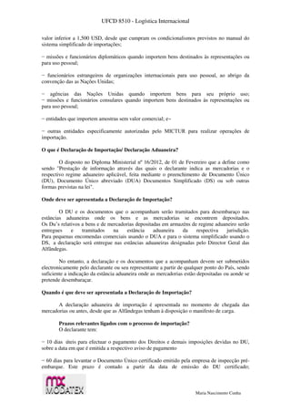 UFCD 8510 - Logística Internacional
Maria Nascimento Cunha
valor inferior a 1,500 USD, desde que cumpram os condicionalismos previstos no manual do
sistema simplificado de importações;
− missões e funcionários diplomáticos quando importem bens destinados às representações ou
para uso pessoal;
− funcionários estrangeiros de organizações internacionais para uso pessoal, ao abrigo da
convenção das as Nações Unidas;
− agências das Nações Unidas quando importem bens para seu próprio uso;
− missões e funcionários consulares quando importem bens destinados às representações ou
para uso pessoal;
− entidades que importem amostras sem valor comercial; e~
− outras entidades especificamente autorizadas pelo MICTUR para realizar operações de
importação.
O que é Declaração de Importação/ Declaração Aduaneira?
O disposto no Diploma Ministerial nº 16/2012, de 01 de Fevereiro que a define como
sendo "Prestação de informação através das quais o declarante indica as mercadorias e o
respectivo regime aduaneiro aplicável, feita mediante o preenchimento de Documento Único
(DU), Documento Único abreviado (DUA) Documentos Simplificado (DS) ou sob outras
formas previstas na lei".
Onde deve ser apresentada a Declaração de Importação?
O DU e os documentos que o acompanham serão tramitados para desembaraço nas
estâncias aduaneiras onde os bens e as mercadorias se encontrem depositados.
Os Du’s relativos a bens e de mercadorias depositadas em armazéns de regime aduaneiro serão
entregues e tramitados na estância aduaneira da respectiva jurisdição.
Para pequenas encomendas comerciais usando o DUA e para o sistema simplificado usando o
DS, a declaração será entregue nas estâncias aduaneiras designadas pelo Director Geral das
Alfândegas.
No entanto, a declaração e os documentos que a acompanham devem ser submetidos
electronicamente pelo declarante ou seu representante a partir de qualquer ponto do País, sendo
suficiente a indicação da estância aduaneira onde as mercadorias estão depositadas ou aonde se
pretende desembaraçar.
Quando é que deve ser apresentada a Declaração de Importação?
A declaração aduaneira de importação é apresentada no momento de chegada das
mercadorias ou antes, desde que as Alfândegas tenham à disposição o manifesto de carga.
Prazos relevantes ligados com o processo de importação?
O declarante tem:
− 10 dias úteis para efectuar o pagamento dos Direitos e demais imposições devidas no DU,
sobre a data em que é emitida a respectivo aviso de pagamento
− 60 dias para levantar o Documento Único certificado emitido pela empresa de inspecção pré-
embarque. Este prazo é contado a partir da data de emissão do DU certificado;
 