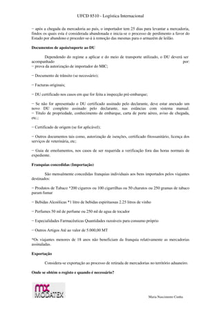 UFCD 8510 - Logística Internacional
Maria Nascimento Cunha
− após a chegada da mercadoria ao país, o importador tem 25 dias para levantar a mercadoria,
findos os quais esta é considerada abandonada e inicia-se o processo de perdimento a favor do
Estado por abandono e proceder-se-á à remoção das mesmas para o armazém de leilão.
Documentos de apoio/suporte ao DU
Dependendo do regime a aplicar e do meio de transporte utilizado, o DU deverá ser
acompanhado por:
− prova da autorização de importador do MIC;
− Documento de trânsito (se necessário);
− Facturas originais;
− DU certificado nos casos em que for feita a inspecção pré-embarque;
− Se não for apresentado o DU certificado assinado pelo declarante, deve estar anexado um
novo DU completo assinado pelo declarante, nas estâncias com sistema manual.
− Título de propriedade, conhecimento de embarque, carta de porte aéreo, aviso de chegada,
etc.;
− Certificado de origem (se for aplicável);
− Outros documentos tais como, autorização de isenções, certificado fitossanitário, licença dos
serviços de veterinária, etc;
− Guia de emolumentos, nos casos de ser requerida a verificação fora das horas normais de
expediente.
Franquias concedidas (Importação)
São mensalmente concedidas franquias individuais aos bens importados pelos viajantes
destinados:
− Produtos de Tabaco *200 cigarros ou 100 cigarrilhas ou 50 charutos ou 250 gramas de tabaco
param fumar
− Bebidas Alcoólicas *1 litro de bebidas espirituosas 2.25 litros de vinho
− Perfumes 50 ml de perfume ou 250 ml de agua de tocador
− Especialidades Farmacêuticas Quantidades razoáveis para consumo próprio
− Outros Artigos Até ao valor de 5.000,00 MT
*Os viajantes menores de 18 anos não beneficiam da franquia relativamente as mercadorias
assinaladas.
Exportação
Considera-se exportação ao processo de retirada de mercadorias no território aduaneiro.
Onde se obtém o registo e quando é necessário?
 