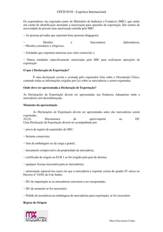 UFCD 8510 - Logística Internacional
Maria Nascimento Cunha
Os exportadores são registados junto do Ministério da Indústria e Comércio (MIC), que emite
um cartão de identificação atestando a autorização para operador de exportação. São isentos da
necessidade de possuir uma autorização emitida pelo MIC:
− As pessoas privadas que exportam bens pessoais (bagagem);
− Missões e funcionários diplomáticos;
− Missões consulares e religiosas;
− Entidades que exportem amostras sem valor comercial; e
− Outras entidades especificamente autorizadas pelo MIC para realizarem operações de
exportação
O que é Declaração de Exportação?
É uma declaração escrita e assinada pelo exportador feita sobre o Documento Único,
contendo todas as informações exigidas por Lei sobre as mercadorias a serem exportadas.
Onde deve ser apresentada a Declaração de Exportação?
As Declarações de Exportação devem ser apresentadas nas Estâncias Aduaneiras onde a
mercadoria será desembaraçada.
Momento da apresentação
As Declarações de Exportação devem ser apresentadas antes das mercadorias serem
exportadas.
10.2.6. Documentos de apoio/suporte ao DU
Uma Declaração de Exportação deverá ser acompanhada por:
− prova de registo de exportador do MIC;
− facturas comerciais;
− lista de embalagens ou de carga a granel;
− documento comprovativo da propriedade da mercadoria;
− certificado de origem ou EUR 1 se for exigido pelo país de destino;
− qualquer licença necessária para as mercadorias;
− autorização especial nos casos em que a mercadoria a exportar consta do quadro IV anexo ao
Decreto nº 34/09, de 6 de Junho;
− DU de importação se as mercadorias estiverem a ser reexportadas;
− DU de armazém se for necessário;
− Pedido de assistência na embalagem de mercadorias para exportação, se for necessário
Regras de Origem
 