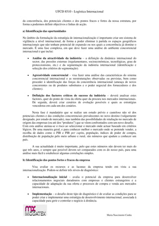 UFCD 8510 - Logística Internacional
Maria Nascimento Cunha
da concorrência, dos potenciais clientes e dos pontos fracos e fortes da nossa estrutura, por
forma a podermos definir objectivos e linhas de acção.
a) Identificação das oportunidades
No âmbito da formulação da estratégia de internacionalização é importante criar um sistema de
vigilância a nível internacional, de forma a poder eliminar à partida os espaços geográficos
internacionais que não tenham potencial de expansão ou nos quais a concorrência já domine o
mercado. É uma fase complexa, em que deve fazer uma análise do ambiente concorrencial
internacional e que inclui:
 Análise da atractividade da indústria – a definição da dinâmica internacional do
sector, das pressões externas (regulamentares, socioeconómicas, tecnológicas, grau de
proteccionismo, etc.) e da segmentação da indústria internacional (identificação e
selecção dos critérios de segmentação).
 Agressividade concorrencial – visa fazer uma análise das características do sistema
concorrencial internacional e as reestruturações observadas ou previstas, bem como
proceder à identificação das forças da concorrência internacional (ameaça de novos
concorrentes ou de produtos substitutos e o poder negocial dos fornecedores e dos
clientes).
 Definição dos factores críticos de sucesso da indústria – deverá analisar estes
factores, quer do ponto de vista da oferta quer da procura nos mercados internacionais.
De seguida, deverá criar cenários de evolução possíveis e quais as estratégias
vencedoras em cada um dos cenários.
Nesta fase é mandatário que se realize um estudo prévio e cauteloso não só dos
potenciais clientes e das condições concorrenciais prevalecentes no novo destino (vulgarmente
designado, por estudo de mercado), mas também das possibilidades de retaliação no mercado de
origem das empresas (ou até dos “produtos”) que se vêem confrontados com um novo desafio.
Com esta análise atenua-se o risco ao seleccionar o mercado onde actuar baseado em critérios
lógicos. De uma maneira geral, e para conhecer melhor o mercado onde se pretende vender, a
recolha de dados como o PIB e PIB per capita, população, índices de poder de compra,
distribuição de população pelo meio urbano e rural, são números que ajudam a conhecer um
país.
A sua actualidade é muito importante, pelo que estes números não devem ter mais do
que três anos, e sempre que possível devem ser comparados com os do nosso país, para uma
análise mais fácil e estabelecer algumas correlações simples.
b) Identificação dos pontos fortes e fracos da empresa
Visa avaliar os recursos e as lacunas da empresa tendo em vista a sua
internacionalização. Podem-se definir três níveis de diagnóstico:
 Internacionalização inicial – avalia o potencial da empresa para desenvolver
relacionamentos negociais duradouros com empresas e clientes estrangeiros e a
capacidade de adaptação da sua oferta e processos de compra e venda aos mercados
internacionais.
 Implementação – o desafio deste tipo de diagnóstico é de avaliar as condições para se
poder criar e implementar uma estratégia de desenvolvimento internacional, associada à
capacidade para gerir e controlar o negócio à distância.
 
