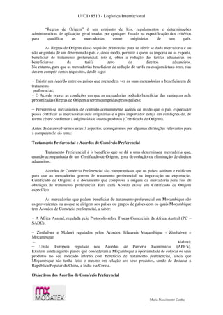 UFCD 8510 - Logística Internacional
Maria Nascimento Cunha
“Regras de Origem” é um conjunto de leis, regulamentos e determinações
administrativas de aplicação geral usadas por qualquer Estado na especificação dos critérios
para qualificar as mercadorias como originárias de um país.
As Regras de Origem são o requisito primordial para se aferir se dada mercadoria é ou
não originária de um determinado país e, deste modo, permitir a quem as importa ou as exporta,
beneficiar de tratamento preferencial, isto é, obter a redução das tarifas aduaneiras ou
beneficiar-se da tarifa zero de direitos aduaneiros.
No entanto, para que as mercadorias beneficiem de redução de tarifa ou estejam à taxa zero, elas
devem cumprir certos requisitos, desde logo:
− Existir um Acordo entre os países que pretendem ver as suas mercadorias a beneficiarem de
tratamento
preferencial;
− O Acordo prever as condições em que as mercadorias poderão beneficiar das vantagens nele
preconizadas (Regras de Origem a serem cumpridas pelos países);
− Preverem-se mecanismos de controlo comummente aceites de modo que o país exportador
possa certificar as mercadorias dele originárias e o país importador esteja em condições de, de
forma célere confirmar a originalidade destes produtos (Certificado de Origem).
Antes de desenvolvermos estes 3 aspectos, começaremos por algumas definições relevantes para
a compreensão do tema:
Tratamento Preferencial e Acordos de Comércio Preferencial
Tratamento Preferencial é o benefício que se dá a uma determinada mercadoria que,
quando acompanhada de um Certificado de Origem, goza de redução ou eliminação de direitos
aduaneiros.
Acordos de Comércio Preferencial são compromissos que os países aceitam e ratificam
para que as mercadorias gozem de tratamento preferencial na importação ou exportação.
Certificado de Origem: é o documento que comprova a origem da mercadoria para fins de
obtenção de tratamento preferencial. Para cada Acordo existe um Certificado de Origem
específico.
As mercadorias que podem beneficiar de tratamento preferencial em Moçambique são
as provenientes ou as que se dirigem aos países ou grupos de países com os quais Moçambique
tem Acordos de Comércio preferencial, a saber:
− A África Austral, regulada pelo Protocolo sobre Trocas Comerciais da África Austral (PC –
SADC);
− Zimbabwe e Malawi regulados pelos Acordos Bilaterais Moçambique - Zimbabwe e
Moçambique
– Malawi;
− União Europeia regulado nos Acordos de Parceria Económicas (APE’s).
Existem ainda aqueles países que concederam a Moçambique a oportunidade de colocar os seus
produtos no seu mercado interno com benefício de tratamento preferencial, ainda que
Moçambique não tenha feito o mesmo em relação aos seus produtos, sendo de destacar a
República Popular da China, a Índia e a Coreia.
Objectivos dos Acordos de Comércio Preferencial
 
