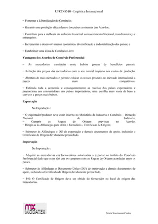 UFCD 8510 - Logística Internacional
Maria Nascimento Cunha
− Fomentar a Liberalização do Comércio;
− Garantir uma produção eficaz dentro dos países assinantes dos Acordos;
− Contribuir para a melhoria do ambiente favorável ao investimento Nacional, transfronteiriço e
estrangeiro;
− Incrementar o desenvolvimento económico, diversificação e industrialização dos países; e
− Estabelecer uma Zona de Comércio Livre
Vantagens dos Acordos de Comércio Preferencial
− As mercadorias tramitadas neste âmbito gozam de benefícios pautais.
− Redução dos preços das mercadorias com o seu natural impacto nos custos de produção.
− Abertura de mais mercados e permite colocar os nossos produtos no mercado internacional a
preços mais competitivos.
− Estimula toda a economia e consequentemente as receitas dos países exportadores e
proporciona aos consumidores dos países importadores, uma escolha mais vasta de bens e
serviços a preços mais baixos.
Exportação
Na Exportação :
− O exportador/produtor deve estar inscrito no Ministério da Indústria e Comércio – Direcção
Nacional de Indústria;
− Cumprir as Regras de Origem previstas no Acordo;
− Dirigir-se às Alfândegas para obter o formulário - Certificado de Origem;
− Submeter às Alfândegas o DU de exportação e demais documentos de apoio, incluindo o
Certificado de Origem devidamente preenchido.
Importação
Na Importação :
− Adquirir as mercadorias em fornecedores autorizados a exportar no âmbito do Comércio
Preferencial dado que estes são que os cumprem com as Regras de Origem acordadas entre os
países.
− Submeter às Alfândegas o Documento Único (DU) de importação e demais documentos de
apoio, incluindo o Certificado de Origem devidamente preenchido.
− P.S: O Certificado de Origem deve ser obtido do fornecedor no local de origem das
mercadorias.
 