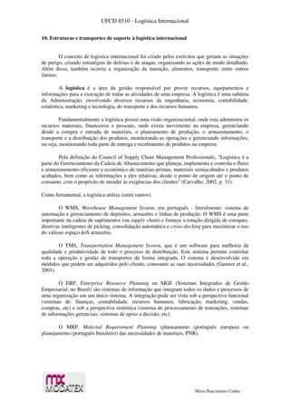 UFCD 8510 - Logística Internacional
Maria Nascimento Cunha
10. Estruturas e transportes de suporte à logística internacional
O conceito de logistica internacional foi criado pelos exércitos que geriam as situações
de perigo, criando estratégias de defesas e de ataque, organizando as ações de modo detalhado.
Além disso, também ocorria a organização da munição, alimentos, transporte, entre outros
fatores.
A logística é a área da gestão responsável por prover recursos, equipamentos e
informações para a execução de todas as atividades de uma empresa. A logística é uma subárea
da Administração, envolvendo diversos recursos da engenharia, economia, contabilidade,
estatística, marketing e tecnologia, do transporte e dos recursos humanos.
Fundamentalmente a logística possui uma visão organizacional, onde esta administra os
recursos materiais, financeiros e pessoais, onde exista movimento na empresa, gerenciando
desde a compra e entrada de materiais, o planeamento de produção, o armazenamento, o
transporte e a distribuição dos produtos, monitorando as operações e gerenciando informações,
ou seja, monitorando toda parte de entrega e recebimento de produtos na empresa.
Pela definição do Council of Supply Chain Management Professionals, "Logística é a
parte do Gerenciamento da Cadeia de Abastecimento que planeja, implementa e controla o fluxo
e armazenamento eficiente e económico de matérias-primas, materiais semiacabados e produtos
acabados, bem como as informações a eles relativas, desde o ponto de origem até o ponto de
consumo, com o propósito de atender às exigências dos clientes" (Carvalho, 2002, p. 31).
Como ferramental, a logística utiliza (entre outros):
O WMS, Warehouse Management System, em português - literalmente: sistema de
automação e gerenciamento de depósitos, armazéns e linhas de produção. O WMS é uma parte
importante da cadeia de suprimentos (ou supply chain) e fornece a rotação dirigida de estoques,
diretivas inteligentes de picking, consolidação automática e cross-docking para maximizar o uso
do valioso espaço doS armazéns.
O TMS, Transportation Management System, que é um software para melhoria da
qualidade e produtividade de todo o processo de distribuição. Este sistema permite controlar
toda a operação e gestão de transportes de forma integrada. O sistema é desenvolvido em
módulos que podem ser adquiridos pelo cliente, consoante as suas necessidades (Gasnier et al.,
2001).
O ERP, Enterprise Resource Planning ou SIGE (Sistemas Integrados de Gestão
Empresarial, no Brasil) são sistemas de informação que integram todos os dados e processos de
uma organização em um único sistema. A integração pode ser vista sob a perspectiva funcional
(sistemas de: finanças, contabilidade, recursos humanos, fabricação, marketing, vendas,
compras, etc) e sob a perspectiva sistémica (sistema de processamento de transações, sistemas
de informações gerenciais, sistemas de apoio a decisão, etc).
O MRP, Material Requirement Planning (planeamento (português europeu) ou
planejamento (português brasileiro) das necessidades de materiais, PNR).
 