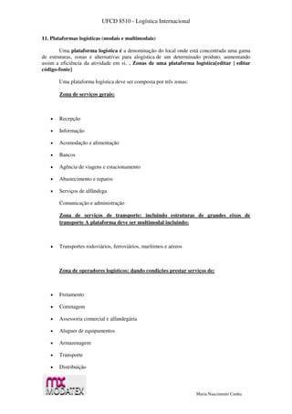 UFCD 8510 - Logística Internacional
Maria Nascimento Cunha
11. Plataformas logísticas (modais e multimodais)
Uma plataforma logística é a denominação do local onde está concentrada uma gama
de estruturas, zonas e alternativas para alogística de um determinado produto, aumentando
assim a eficiência da atividade em si. . Zonas de uma plataforma logística[editar | editar
código-fonte]
Uma plataforma logística deve ser composta por três zonas:
Zona de serviços gerais:
 Recepção
 Informação
 Acomodação e alimentação
 Bancos
 Agência de viagens e estacionamento
 Abastecimento e reparos
 Serviços de alfândega
Comunicação e administração
Zona de serviços de transporte: incluindo estruturas de grandes eixos de
transporte A plataforma deve ser multimodal incluindo:
 Transportes rodoviários, ferroviários, marítimos e aéreos
Zona de operadores logísticos: dando condições prestar serviços de:
 Fretamento
 Corretagem
 Assessoria comercial e alfandegária
 Aluguer de equipamentos
 Armazenagem
 Transporte
 Distribuição
 
