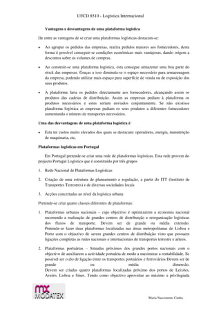 UFCD 8510 - Logística Internacional
Maria Nascimento Cunha
Vantagens e desvantagens de uma plataforma logística
De entre as vantagens de se criar uma plataformas logísticas destacam-se:
 Ao agrupar os pedidos das empresas, realiza pedidos maiores aos fornecedores, desta
forma é possível conseguir-se condições económicas mais vantajosas, dando origem a
descontos sobre os volumes de compras.
 Ao construir-se uma plataforma logística, esta consegue armazenar uma boa parte do
stock das empresas. Graças a isso diminuía-se o espaço necessário para armazenagem
da empresa, podendo utilizar mais espaço para superfície de venda ou de exposição dos
seus produtos.
 A plataforma faria os pedidos directamente aos fornecedores, alcançando assim os
produtos das cadeias de distribuição. Assim as empresas pediam à plataforma os
produtos necessários e estes seriam enviados conjuntamente. Se não existisse
plataforma logística as empresas pediam os seus produtos a diferentes fornecedores
aumentando o número de transportes necessários.
Uma das desvantagens de uma plataforma logística é:
 Esta ter custos muito elevados dos quais se destacam: operadores, energia, manutenção
de maquinaria, etc.
Plataformas logísticas em Portugal
Em Portugal pretende-se criar uma rede de plataformas logísticas. Esta rede provem do
projecto Portugal Logístico que é constituído por três grupos
1. Rede Nacional de Plataformas Logísticas
2. Criação de uma estrutura de planeamento e regulação, a partir do ITT (Instituto de
Transportes Terrestres) e de diversas sociedades locais
3. Acções concertadas ao nível da logística urbana
Pretende-se criar quatro classes diferentes de plataformas:
1. Plataformas urbanas nacionais – cujo objectivo é optimizarem a economia nacional
recorrendo a realização de grandes centros de distribuição e reorganização logísticas
dos fluxos de transporte. Devem ser de grande ou média extensão.
Pretende-se fazer duas plataformas localizadas nas áreas metropolitanas de Lisboa e
Porto com o objectivo de serem grandes centros de distribuição visto que possuem
ligações completas as redes nacionais e internacionais de transportes terrestre e aéreos.
2. Plataformas portuárias – Situadas próximos dos grandes portos nacionais com o
objectivo de auxiliarem a actividade portuária de modo a maximizar a rentabilidade. Se
possível ser o elo de ligação entre os transportes portuários e ferroviários Devem ser de
grande ou média dimensão.
Devem ser criadas quatro plataformas localizadas próximo dos portos de Leixões,
Aveiro, Lisboa e Sines. Tendo como objectivo aproveitar ao máximo a privilegiada
 