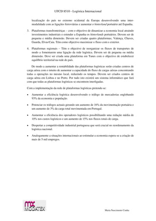 UFCD 8510 - Logística Internacional
Maria Nascimento Cunha
localização do país no extremo ocidental da Europa desenvolvendo uma inter-
modalidade com as ligações ferroviárias e aumentar o hinterland portuário até Espanha.
3. Plataformas transfronteiriças – com o objectivo de dinamizar a economia local atraindo
investimentos industriais e estender a Espanha os hinterlands portuários. Devem ser de
pequena e média dimensão. Devem ser criadas quatro plataformas; Valença, Chaves,
Guarda, Elvas/Caia. Têm como objectivo maximizar o fluxo com o exterior.
4. Plataformas regionais – Têm o objectivo de reorganizar os fluxos de transportes de
modo a fomentarem uma ligação da rede logística. Devem ser de pequena ou média
dimensão. Deve ser criada uma plataforma em Tunes com o objectivo de estabelecer
equilíbrio territorial na rede do país.
De modo a aumentar a rentabilidade das plataformas logísticas serão criadas centros de
carga aérea com o intuito de aumentar a capacidade do fluxo de cargas aéreas concentrando
todas a operações no mesmo local, reduzindo os tempos. Devem ser criados centros de
carga aérea em Lisboa e no Porto. Por tudo isto existirá um sistema informático que fará
com que todas as plataformas logísticas se encontrem interligadas.
Com a implementação da rede de plataformas logísticas pretende-se:
 Aumentar a eficiência logística desenvolvendo o tráfego de mercadorias englobando
93% da economia e população.
 Potenciar os tráfegos actuais gerando um aumento de 16% da movimentação portuária e
um aumento de 3% da carga total movimentada em Portugal.
 Aumentar a eficiência dos operadores logísticos possibilitando uma redução média de
10% nos custos logísticos e um aumento de 15% nos fluxos totais de carga.
 Despertar a competitividade industrial portuguesa que será crucial no reordenamento da
logística nacional.
 Analogamente a situações internacionais ao estimular a economia espera-se a criação de
mais de 5 mil empregos.
 