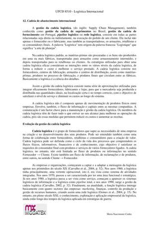 UFCD 8510 - Logística Internacional
Maria Nascimento Cunha
12. Cadeia de abastecimento internacional
A gestão da cadeia logística, (do inglês: Supply Chain Management), também
conhecida como gestão da cadeia de suprimentos no Brasil, gestão da cadeia de
fornecimento em Portugal, pipeline logístico ou rede logística, consiste em todas as partes
relacionadas seja direta ou indiretamente, na execução do pedido de um cliente. Ela inclui não
apenas o fornecedor ou o fabricante, mas também as transportadoras, os armazéns, retalhistas e
os consumidores finais. A palavra "Logística" tem origem da palavra francesa "Logistique" que
significa "a arte de planejar".
Na cadeia logística padrão, as matérias-primas são procuradas e os bens são produzidos
em uma ou mais fábricas, transportadas para armazéns como armazenamento intermédio, e
depois transportadas para os retalhistas ou clientes. As estratégias utilizadas para obter uma
cadeia logística eficaz consideram as interações entre os vários níveis da cadeia logística, de
forma a reduzir o custo e melhorar o serviço prestado. A cadeia logística consiste nos
fornecedores, centros de fabricação, armazéns e centros de distribuição, assim como matérias-
primas, produtos no processo de fabricação, e produtos finais que circulam entre as fábricas.
Basicamente a logística é a ciência dos detalhes.
Assim a gestão da cadeia logística consiste numa série de aproximações utilizadas para
integrar eficazmente fornecedores, fabricantes e lojas, para que a mercadoria seja produzida e
distribuída nas quantidades ideais, na localização certa e no tempo correcto, com o objectivo de
satisfazer o nível de serviço e diminuir os custos ao longo do sistema.
A cadeia logística não é composta apenas de movimentação de produtos físicos entre
empresas. Envolve, também, o fluxo de informação e capitais entre as mesmas companhias. A
comunicação é um factor chave para a manutenção e gestão da cadeia logística. Os membros da
cadeia logística têm de fazer tudo o que estiver ao seu alcance para melhorar as operações da
cadeia, pois são essas medidas que permitem reduzir os custos e aumentar as receitas.
Evolução da gestão da cadeia logística
Cadeia logística é o grupo de fornecedores que supre as necessidades de uma empresa
na criação e no desenvolvimento dos seus produtos. Pode ser entendido também como uma
forma de colaboração entre fornecedores, retalhistas e consumidores para a criação de valor.
Cadeia logística pode ser definida como o ciclo da vida dos processos que compreendem os
fluxos físicos, informativos, financeiros e de conhecimento, cujo objectivo é satisfazer os
requisitos do consumidor final com produtos e serviços de vários fornecedores ligados. A cadeia
logística, no entanto, não está limitada ao fluxo de produtos ou informações no sentido
Fornecedor → Cliente. Existe também um fluxo de informação, de reclamações e de produtos,
entre outros, no sentido Cliente → Fornecedor.
As empresas e organizações, começaram a captar e a adaptar a mensagem da logística
apenas nos primórdios do século XX (Carvalho et al., 2004, p. 52). Nos anos 1960, a logística
tinha principalmente, uma vertente operacional, isto é, era vista como sistema de atividades
integradas. Nos anos 1970, passou a ser caracterizada por ter uma área funcional e estratégica.
Já nos anos 1980, a logística passa a ser vista como serviço, começam a aparecer os sistemas
logísticos de informação e a logística como pipeline total, e nos anos 1990, surge a gestão da
cadeia logística (Carvalho, 2002, p. 32). Finalmente, na atualidade, a função logística interage
basicamente com quatro sectores das empresas: marketing, finanças, controlo da produção e
gestão de recursos humanos, criando assim uma rede logística (Gomes et al., 2004, p. 15). No
entanto, em pleno século XXI, o conhecimento, exploração e aplicação empresarial da logística,
ainda estão longe dos tempos da logística aplicada em estratégias de guerra.
 