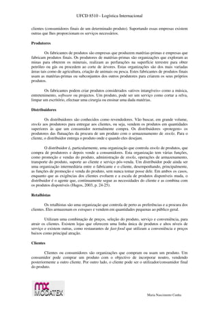 UFCD 8510 - Logística Internacional
Maria Nascimento Cunha
clientes (consumidores finais de um determinado produto). Suportando essas empresas existem
outras que lhes proporcionam os serviços necessários.
Produtores
Os fabricantes de produtos são empresas que produzem matérias-primas e empresas que
fabricam produtos finais. Os produtores de matérias-primas são organizações que exploram as
minas para obterem os minerais, realizam as perfurações na superfície terrestre para obter
petróleo ou gás ou procedem ao corte de árvores. Estas organizações são dos mais variadas
áreas tais como de agricultura, criação de animais ou pesca. Estes fabricantes de produtos finais
usam as matérias-primas ou subconjuntos dos outros produtores para criarem os seus próprios
produtos.
Os fabricantes podem criar produtos considerados «ativos intangíveis» como a música,
entretenimento, software ou projectos. Um produto, pode ser um serviço como cortar a relva,
limpar um escritório, efectuar uma cirurgia ou ensinar uma dada matérias.
Distribuidores
Os distribuidores são conhecidos como revendedores. Vão buscar, em grande volume,
stocks aos produtores para entregar aos clientes, ou seja, vendem os produtos em quantidades
superiores às que um consumidor normalmente compra. Os distribuidores «protegem» os
produtores das flutuações da procura de um produto com o armazenamento de stocks. Para o
cliente, o distribuidor entrega o produto onde e quando eles desejam.
O distribuidor é, particularmente, uma organização que controla stocks de produtos, que
compra de produtores e depois vende a consumidores. Esta organização tem várias funções,
como promoção e vendas do produto, administração de stocks, operações de armazenamento,
transporte do produto, suporte ao cliente e serviço pós-venda. Um distribuidor pode ainda ser
uma organização intermediária entre o fabricante e o cliente, desempenhando, principalmente,
as funções de promoção e venda do produto, sem nunca tomar posse dele. Em ambos os casos,
enquanto que as exigências dos clientes evoluem e a escala de produtos disponíveis muda, o
distribuidor é o agente que, continuamente segue as necessidades do cliente e as combina com
os produtos disponíveis (Hugos, 2003, p. 24-25).
Retalhistas
Os retalhistas são uma organização que controla de perto as preferências e a procura dos
clientes. Eles armazenam os estoques e vendem em quantidades pequenas ao público geral.
Utilizam uma combinação de preços, seleção do produto, serviço e conveniência, para
atrair os clientes. Existem lojas que oferecem uma linha única de produtos e altos níveis de
serviço e existem outras, como restaurantes de fast-food que utilizam a conveniência e preços
baixos como principal atração.
Clientes
Clientes ou consumidores são organizações que compram ou usam um produto. Um
consumidor pode comprar um produto com o objectivo de incorporar noutro, vendendo
posteriormente a outro cliente. Por outro lado, o cliente pode ser o utilizador/consumidor final
do produto.
 