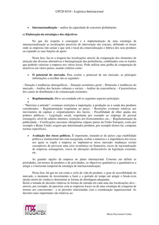 UFCD 8510 - Logística Internacional
Maria Nascimento Cunha
 Internacionalização – análise da capacidade de concorrer globalmente.
c) Elaboração da estratégia e dos objectivos
No que diz respeito à concepção e à implementação de uma estratégia de
internacionalização as localizações possíveis de intervenção são cruciais, definindo os locais
onde as empresas irão actuar e que será o local da comercialização e fabrico dos seus produtos
ou expandir as suas funções de apoio.
Nesta fase, faz-se a triagem das localizações através da comparação dos elementos de
atracção das diversas alternativas e hierarquização das preferências, combinados com os trunfos
que poderão valorizar a empresa nos vários locais. Pode utilizar uma grelha de comparação de
atractivos em vários países, usando critérios como:
 O potencial do mercado. Para avaliar o potencial de um mercado, as principais
informações a recolher são as seguintes:
- Situação e tendências demográficas; - Situação económica geral; - Dimensão e tendências do
mercado; - Análise dos factores culturais e sociais; - Análise da concorrência; - Características
dos canais de distribuição e de comunicação existentes.
 Regulamentação. Deve ser estudada sob os seguintes aspectos principais:

- “Barreiras à entrada”: eventuais restrições à importação, à produção ou à venda dos produtos
considerados; - Regulamentação respeitante ao preço; - Restrições eventuais relativas aos
movimentos de capitais e «repatriamento» dos lucros; - Possibilidade de obter ajudas dos
poderes públicos; - Legislação social, respeitante por exemplo ao emprego de pessoal
estrangeiro, nível de salários mínimos, restrições aos licenciamentos, etc.; - Regulamentação da
publicidade; - Certificações nacionais obrigatórias (alguns países da União Europeia, como por
exemplo o Reino Unido, exigem que determinados produtos, por exemplo têxteis-lar, cumpram
normas específicas).
 Avaliação dos riscos políticos. É importante, tratando-se de países cuja estabilidade
política e institucional não está assegurada, avaliar a natureza e a importância dos riscos
aos quais se expõe a empresa ao implantar-se nesse mercado: mudanças sociais
susceptíveis de provocar uma crise económica ou financeira, riscos de nacionalização
de empresas estrangeirais, riscos de alterações desfavoráveis da legislação existente,
etc.
As grandes opções da empresa no plano internacional. Consiste em definir as
prioridades, em termos de produtos e de actividades, os objectivos qualitativos e quantitativos a
atingir e o horizonte temporal da estratégia de internacionalização.
Nesta fase, há que ter em conta o ciclo de vida do produto, o grau de acessibilidade do
mercado, o montante de investimento a fazer e o período de tempo até atingir o break-even
(ponto morto de vendas) e determinar as formas de abordagem adequadas.
Inclui a tomada de decisões relativas às formas de entrada em cada uma das localizações alvo -
através, por exemplo, de parcerias com as empresas locais ou de uma estratégia de conquista de
terreno aos concorrentes - e às pressões relacionadas com a coordenação organizacional. As
decisões mais importantes são relativas ao:
 
