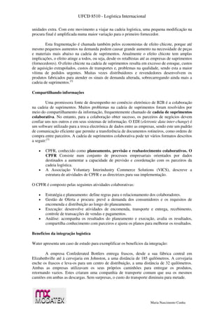 UFCD 8510 - Logística Internacional
Maria Nascimento Cunha
unidades extra. Com este movimento a viajar na cadeia logística, uma pequena modificação na
procura final é amplificada numa maior variação para o primeiro fornecedor.
Esta fragmentação é chamada também pelos economistas de efeito chicote, porque até
mesmo pequenos aumentos na demanda podem causar grande aumento na necessidade de peças
e materiais mais abaixo na cadeia de suprimentos. Atualmente o efeito chicote tem amplas
implicações, o efeito atinge a todos, ou seja, desde os retalhistas até as empresas de suprimentos
(fornecedores). O efeito chicote na cadeia de suprimentos resulta em excesso de estoque, custos
de aquisição extrapolados, custos de transportes e, problemas na qualidade, sendo esta a maior
vítima de pedidos urgentes. Muitas vezes distribuidores e revendedores desenvolvem os
produtos fabricados para atender os sinais de demanda alterada, sobrecarregando ainda mais a
cadeia de suprimentos.[2]
Compartilhando informações
Uma promissora fonte de desempenho no comércio eletrónico de B2B é a colaboração
na cadeia de suprimentos. Muitos problemas na cadeia de suprimentos foram resolvidos por
meio do compartilhamento da informação, frequentemente chamado de cadeia de suprimentos
colaborativa. No entanto, para a colaboração obter sucesso, os parceiros de negócios devem
confiar uns nos outros e em seus sistemas de informação. O EDI (eletronic data inter-change) é
um software utilizado para a troca electrónica de dados entre as empresas, sendo este um padrão
de comunicação eficiente que permite a transferência de documentos rotineiros, como ordens de
compra entre parceiros. A cadeia de suprimentos colaborativa pode ter vários formatos descritos
a seguir:[3]
 CPFR, conhecido como planeamento, previsão e reabastecimento colaborativos. O
CPFR Consiste num conjunto de processos empresariais orientados por dados
destinados a aumentar a capacidade de previsão e coordenação com os parceiros da
cadeia logística.
 A Associação Voluntary Interindustry Commerce Solutions (VICS), descreve a
estrutura de atividades de CPFR e as directrizes para sua implementação.
O CPFR é composto pelas seguintes atividades colaborativas:
 Estratégia e planeamento: define regras para o relacionamento dos colaboradores.
 Gestão de Oferta e procura: prevê a demanda dos consumidores e os requisitos de
encomenda e distribuição ao longo do planeamento.
 Execução: desenvolve atividades de encomenda, transporte e entrega, recebimento,
controle de transacções de vendas e pagamentos.
 Análise: acompanha os resultados do planeamento e execução, avalia os resultados,
compartilha conhecimento com parceiros e ajusta os planos para melhorar os resultados.
Benefícios da integração logística
Water apresenta um caso de estudo para exemplificar os benefícios da integração:
A empresa Confederated Bottlers entrega frascos, desde a sua fábrica central em
Elizabethville até à cervejaria em Johnston, a uma distância de 185 quilómetros. A cervejaria
enche os frascos e leva-os para um centro de distribuição, a uma distância de 32 quilómetros.
Ambas as empresas utilizavam os seus próprios caminhões para entregar os produtos,
retornando vazios. Estes criaram uma companhia de transporte comum que usa os mesmos
camiões em ambas as descargas. Sem surpresas, o custo do transporte diminuiu para metade.
 