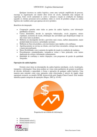 UFCD 8510 - Logística Internacional
Maria Nascimento Cunha
Qualquer incerteza na cadeia logística, como uma variação amplificada da procura,
encoraja as organizações em manter altos níveis de stocks, mantendo uma margem de
segurança. Estes stocks aumentam os custos e atrasam a reação às condições de mudança
(quando os clientes procuram novos produtos, todos os stocks de produtos antigos na cadeia
logística são vendidos antes que apareça um novo produto).
Benefícios da integração:
 Cooperação genuína entre todas as partes da cadeia logística, com informação
partilhada e recursos;
 Custos diminuídos, devido às operações balanceadas, stocks pequenos, menos
expedição, economia de escala, eliminação das actividades que desperdiçam tempo ou
não criam valor ao produto;
 Melhoria no desempenho devido a previsões mais exatas, melhor planeamento, maior
produtividade de recursos e prioridades racionais;
 Melhoria no fluxo de produtos, com movimentos mais rápidos e de confiança;
 Aperfeiçoamento no serviço ao cliente, com lead times encurtados, entrega mais rápida
e maior personalização.
 Maior flexibilidade, com o aumento da rapidez de reação às condições de mudança.
 Procedimentos estandardizados, tornando-se rotina e bem praticado, com menos
duplicação do esforço, informação e planeamento.
 Qualidade de confiança e menos inspeções, com programas de gestão da qualidade
integradas.
Operações da cadeia logística
Existem cinco áreas no desempenho da cadeia logística (produção, stocks, localização,
transporte e informação). Estas áreas podem ser vistas como parâmetros de projeto ou políticas
de decisão, definindo a capacidade, a forma e operações de qualquer cadeia logística. Uma
maneira para entender como estas operações estão relacionadas é através do supply chain
operations research, ou modelo SCOR, desenvolvido pelo Supply-Chain Council. Este modelo
identifica quatro categorias de operações (Hugos, 2003, p. 43-44):
Esquema de um sistema de informação.
 Planeamento;
 Fornecimento nível 1;
 Fornecimento nível 2;
 