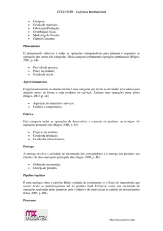 UFCD 8510 - Logística Internacional
Maria Nascimento Cunha
 Compras;
 Gestão de materiais;
 Fabricação/Produção;
 Distribuição física;
 Marketing de Vendas;
 Cliente/Consumo.
Planeamento
O planeamento refere-se a todas as operações indispensáveis para planejar e organizar as
operações das outras três categorias. Nesta categoria existem três operações particulares (Hugos,
2003, p. 44):
 Previsão da procura;
 Preço do produto;
 Gestão de stocks.
Aprovisionamento
O aprovisionamento ou abastecimento é uma categoria que inclui as atividades necessárias para
adquirir inputs de forma a criar produtos ou serviços. Existem duas operações neste ponto
(Hugos, 2003, p. 44):
 Aquisição de materiais e serviços;
 Créditos e empréstimos.
Fabrica
Esta categoria inclui as operações de desenvolver e construir os produtos ou serviços. As
operações presentes são (Hugos, 2003, p. 45):
 Projecto do produto;
 Gestão da produção;
 Gestão das infraestruturas.
Entrega
A entrega envolve a atividade de encomenda dos consumidores e a entrega dos produtos aos
clientes. As duas operações principais são (Hugos, 2003, p. 46):
 Ordem de encomenda;
 Entrega do produto.
Pipeline logístico
É uma analogia entre o pipeline físico (conduta de escoamento) e o fluxo de mercadorias que
ocorre desde as matérias-primas até ao produto final. Define-se como um encadeado de
operações realizadas pelas empresas com o objetivo de materializar as cadeias de abastecimento
(Dias, 2005, p. 104).
Processos
 