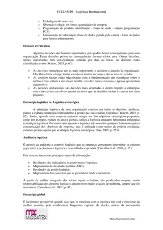 UFCD 8510 - Logística Internacional
Maria Nascimento Cunha
o Embalagem de materiais
o Obtenção (seleção de fontes, quantidades de compra)
o Programação do produto (distribuição - fluxo de saída - oriente programação
PCP)
o Manutenção de informação (base de dados gerada pela cadeia - fonte de dados
para futuros planeamento.
Decisões estratégicas
Algumas decisões são bastante importantes, pois podem trazer consequências para uma
organização. Umas decisões podem ter consequências durante vários anos. Outras decisões,
menos importantes, têm consequências sentidas por dias ou horas. As decisões estão
classificadas como (Waters, 2003, p. 60):
 As decisões estratégicas são as mais importantes e decidem a direção da organização.
Elas têm efeitos a longo termo, envolvem muitos recursos e são as mais arriscadas.
 As decisões tácitas estão relacionadas com a implementação das estratégias sobre o
médio termo, olham a um maior detalhe, envolve menos recursos e apenas apresentam
algum risco.
 As decisões operacionais são decisões mais detalhadas e dizem respeito a estratégias
com curto termo, envolvem menos recursos que as decisões tácitas e correm um risco
pequeno.
Estratégia logística vs. Logística estratégica
A estratégia logística de uma organização consiste em todas as decisões, políticas,
planos e cultura estratégica relativamente à gestão das suas cadeias logísticas (Waters, 2003, p.
62). Assim, quando uma empresa pretende atingir um dos objetivos estratégicos propostos,
como por exemplo, reduzir os custos globais, utiliza a logística enquanto ferramenta estratégica
(estratégia logística). Por outro lado, quando a logística não constitui qualquer ferramenta para a
concretização dos objetivos da empresa, mas é utilizada como motor da própria estratégia,
estamos perante aquilo que se designa logística estratégica (Dias, 2005, p. 253).
Auditoria logística
É através da auditoria e controlo logístico que as empresas conseguem determinar se existem
gaps entre a performance logística e os resultados esperados (Carvalho et al., 2001, p. 15).
Este sistema tem como principais inputs de informação:
 Resultados dos indicadores de performance logística;
 Mapeamento de atividades (análise ABC);
 Resultados da gestão logística;
 Mapeamento dos conceitos que se pretendem medir e monitorar.
A partir da análise integrada dos vários inputs referidos, são produzidos outputs, sendo
responsabilidade dos gestores logísticos desenvolver planos e ações de melhoria, sempre que for
necessário (Carvalho et al., 2001, p. 42).
Estratégia global
É facilmente perceptível quando algo que se relaciona com a logística não está a funcionar da
melhor maneira, pois verificam-se frequentes rupturas de stocks, ordens de encomenda
 