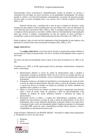 UFCD 8510 - Logística Internacional
Maria Nascimento Cunha
desencontradas, baixas performances, disponibilizações erradas de produtos ou serviços e
colocações fora de tempo, em locais incorretos ou em quantidades desadequadas. No entanto,
quando se verifica o seu bom funcionamento, nomeadamente, em termos de mercado nacional,
de entre todas as causas divulgadas para o seu sucesso, não é referida a logística (Carvalho,
2002, p. 29).
Podemos afirmar que, a estratégia não é mais do que o conjunto de decisões e ações
tomadas por uma empresa a fim de proporcionar aos seus clientes mais valor em detrimento do
valor oferecido pela concorrência (Dias, 2005, p. 248). A estratégia empresarial, é a forma que
as empresas têm de pensarem o seu futuro e definir objetivos. Está diretamente relacionada pelo
meio que envolve a empresa, nomeadamente no que diz respeito às áreas económica e
sociopolítica, sendo sucessivamente influenciada pelas mesmas (Carvalho et al., 2004, p. 12).
Sendo a logística, cada vez mais um facto importante no bom desempenho de uma empresa, esta
apresenta-se acima de tudo como uma questão estratégica (Dias, 2005, p. 253).
Supply chain drivers
Um supply chain driver é uma área através da qual as organizações podem melhorar a
sua prestação na cadeia de abastecimento. Os drivers são áreas de desempenho sobre os quais se
deve atuar.
Os drivers são áreas de desempenho sobre os quais se deve atuar (Costantino et al., 2007, p. 44-
48).
Costantino et al., 2007, p. 44-48) aponta quatro drivers principais: infraestruturas, transportes,
stocks e informação.
 Infraestruturas definem os locais da cadeia de abastecimento onde o produto é
armazenado, montado ou produzido. Sobre este driver devem ser tomadas decisões em
termos de capacidade das instalações, layout, centralização ou descentralização e gestão
da produção.
 Transportes incluem as atividades de transferência e movimentação dos stocks de todos
os locais de cadeia de abastecimento. Decisões sobre os meios de transporte, percursos
e outsourcing devem ser tomadas em função da satisfação do cliente, mantendo um
equilíbrio entre a rapidez e os custos.
 Stocks é o nível de serviço aos clientes, no âmbito do qual a organização toma decisões
sobre o nível de stocks, stocks de segurança e datas de aprovisionamento. Uma
mudança na política de stocks influencia bastante a eficiência da cadeia de
abastecimento.
 Informação envolve os dados e a análise das infraestruturas, transportes, stocks e
também dos intervenientes ao longo de toda a cadeia de abastecimento. É um driver
fundamental, uma vez que influencia diretamente as decisões relativas aos outros três e
é responsável pelos níveis de desempenho global. Engloba tecnologias de informação
como EDI, ERP, gestão de custos, transferência de dados fiáveis, precisos e atuais e
sensibilidade aos mecanismos de push e pull.
Todavia Chopra e Meindl (Cit. por HUGOS, Michael – Essentials of supply chain management,
p. 10) definem os drivers em cinco áreas:
1. Produção;
2. Stock;
3. Localização;
 