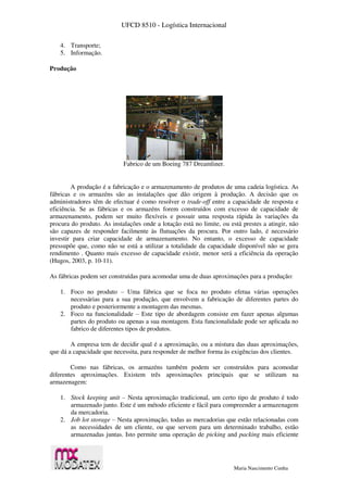UFCD 8510 - Logística Internacional
Maria Nascimento Cunha
4. Transporte;
5. Informação.
Produção
Fabrico de um Boeing 787 Dreamliner.
A produção é a fabricação e o armazenamento de produtos de uma cadeia logística. As
fábricas e os armazéns são as instalações que dão origem à produção. A decisão que os
administradores têm de efectuar é como resolver o trade-off entre a capacidade de resposta e
eficiência. Se as fábricas e os armazéns forem construídos com excesso de capacidade de
armazenamento, podem ser muito flexíveis e possuir uma resposta rápida às variações da
procura do produto. As instalações onde a lotação está no limite, ou está prestes a atingir, não
são capazes de responder facilmente às flutuações da procura. Por outro lado, é necessário
investir para criar capacidade de armazenamento. No entanto, o excesso de capacidade
pressupõe que, como não se está a utilizar a totalidade da capacidade disponível não se gera
rendimento . Quanto mais excesso de capacidade existir, menor será a eficiência da operação
(Hugos, 2003, p. 10-11).
As fábricas podem ser construídas para acomodar uma de duas aproximações para a produção:
1. Foco no produto – Uma fábrica que se foca no produto efetua várias operações
necessárias para a sua produção, que envolvem a fabricação de diferentes partes do
produto e posteriormente a montagem das mesmas.
2. Foco na funcionalidade – Este tipo de abordagem consiste em fazer apenas algumas
partes do produto ou apenas a sua montagem. Esta funcionalidade pode ser aplicada no
fabrico de diferentes tipos de produtos.
A empresa tem de decidir qual é a aproximação, ou a mistura das duas aproximações,
que dá a capacidade que necessita, para responder de melhor forma às exigências dos clientes.
Como nas fábricas, os armazéns também podem ser construídos para acomodar
diferentes aproximações. Existem três aproximações principais que se utilizam na
armazenagem:
1. Stock keeping unit – Nesta aproximação tradicional, um certo tipo de produto é todo
armazenado junto. Este é um método eficiente e fácil para compreender a armazenagem
da mercadoria.
2. Job lot storage – Nesta aproximação, todas as mercadorias que estão relacionadas com
as necessidades de um cliente, ou que servem para um determinado trabalho, estão
armazenadas juntas. Isto permite uma operação de picking and packing mais eficiente
 