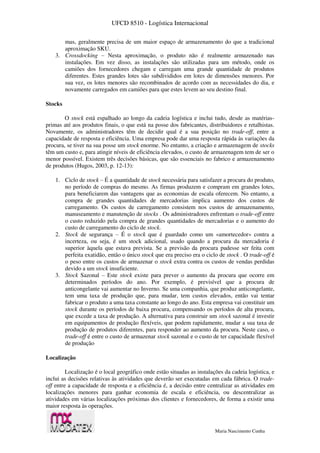 UFCD 8510 - Logística Internacional
Maria Nascimento Cunha
mas, geralmente precisa de um maior espaço de armazenamento do que a tradicional
aproximação SKU.
3. Crossdocking – Nesta aproximação, o produto não é realmente armazenado nas
instalações. Em vez disso, as instalações são utilizadas para um método, onde os
camiões dos fornecedores chegam e carregam uma grande quantidade de produtos
diferentes. Estes grandes lotes são subdivididos em lotes de dimensões menores. Por
sua vez, os lotes menores são recombinados de acordo com as necessidades do dia, e
novamente carregados em camiões para que estes levem ao seu destino final.
Stocks
O stock está espalhado ao longo da cadeia logística e inclui tudo, desde as matérias-
primas até aos produtos finais, o que está na posse dos fabricantes, distribuidores e retalhistas.
Novamente, os administradores têm de decidir qual é a sua posição no trade-off, entre a
capacidade de resposta e eficiência. Uma empresa pode dar uma resposta rápida às variações da
procura, se tiver na sua posse um stock enorme. No entanto, a criação e armazenagem de stocks
têm um custo e, para atingir níveis de eficiência elevados, o custo de armazenagem tem de ser o
menor possível. Existem três decisões básicas, que são essenciais no fabrico e armazenamento
de produtos (Hugos, 2003, p. 12-13):
1. Ciclo de stock – É a quantidade de stock necessária para satisfazer a procura do produto,
no período de compras do mesmo. As firmas produzem e compram em grandes lotes,
para beneficiarem das vantagens que as economias de escala oferecem. No entanto, a
compra de grandes quantidades de mercadorias implica aumento dos custos de
carregamento. Os custos de carregamento consistem nos custos de armazenamento,
manuseamento e manutenção de stocks . Os administradores enfrentam o trade-off entre
o custo reduzido pela compra de grandes quantidades de mercadorias e o aumento do
custo de carregamento do ciclo de stock.
2. Stock de segurança – É o stock que é guardado como um «amortecedor» contra a
incerteza, ou seja, é um stock adicional, usado quando a procura da mercadoria é
superior àquela que estava prevista. Se a previsão da procura pudesse ser feita com
perfeita exatidão, então o único stock que era preciso era o ciclo de stock . O trade-off é
o peso entre os custos de armazenar o stock extra contra os custos de vendas perdidas
devido a um stock insuficiente.
3. Stock Sazonal – Este stock existe para prever o aumento da procura que ocorre em
determinados períodos do ano. Por exemplo, é previsível que a procura de
anticongelante vai aumentar no Inverno. Se uma companhia, que produz anticongelante,
tem uma taxa de produção que, para mudar, tem custos elevados, então vai tentar
fabricar o produto a uma taxa constante ao longo do ano. Esta empresa vai constituir um
stock durante os períodos de baixa procura, compensando os períodos de alta procura,
que excede a taxa de produção. A alternativa para construir um stock sazonal é investir
em equipamentos de produção flexíveis, que podem rapidamente, mudar a sua taxa de
produção de produtos diferentes, para responder ao aumento da procura. Neste caso, o
trade-off é entre o custo de armazenar stock sazonal e o custo de ter capacidade flexível
de produção
Localização
Localização é o local geográfico onde estão situadas as instalações da cadeia logística, e
inclui as decisões relativas às atividades que deverão ser executadas em cada fábrica. O trade-
off entre a capacidade de resposta e a eficiência é, a decisão entre centralizar as atividades em
localizações menores para ganhar economia de escala e eficiência, ou descentralizar as
atividades em várias localizações próximas dos clientes e fornecedores, de forma a existir uma
maior resposta às operações.
 