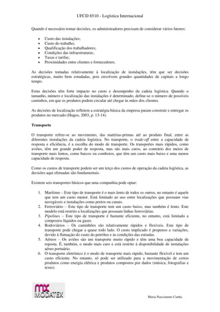 UFCD 8510 - Logística Internacional
Maria Nascimento Cunha
Quando é necessário tomar decisões, os administradores precisam de considerar vários fatores:
 Custo das instalações;
 Custo do trabalho;
 Qualificação dos trabalhadores;
 Condições das infraestruturas;
 Taxas e tarifas;
 Proximidades entre clientes e fornecedores.
As decisões tomadas relativamente à localização de instalações, têm que ser decisões
estratégicas, muito bem estudadas, pois envolvem grandes quantidades de capitais a longo
tempo.
Estas decisões têm forte impacto no custo e desempenho da cadeia logística. Quando o
tamanho, número e localização das instalações é determinado, define-se o número de possíveis
caminhos, em que os produtos podem circular até chegar às mãos dos clientes.
As decisões de localização refletem a estratégia básica da empresa param construir e entregar os
produtos no mercado (Hugos, 2003, p. 13-14).
Transporte
O transporte refere-se ao movimento, das matérias-primas até ao produto final, entre as
diferentes instalações da cadeia logística. No transporte, o trade-off entre a capacidade de
resposta e eficiência, é a escolha do modo de transporte. Os transportes mais rápidos, como
aviões, têm um grande poder de resposta, mas são mais caros, ao contrário dos meios de
transporte mais lentos, como barcos ou comboios, que têm um custo mais baixo e uma menor
capacidade de resposta.
Como os custos de transporte podem ser um terço dos custos de operação da cadeia logística, as
decisões aqui efetuadas são fundamentais.
Existem seis transportes básicos que uma companhia pode optar:
1. Marítimo – Este tipo de transporte é o mais lento de todos os outros, no entanto é aquele
que tem um custo menor. Está limitado ao uso entre localizações que possuam vias
navegáveis e instalações como portos ou canais.
2. Ferroviário – Este tipo de transporte tem um custo baixo, mas também é lento. Este
modelo está restrito a localizações que possuam linhas ferroviárias.
3. Pipelines – Este tipo de transporte é bastante eficiente, no entanto, está limitado a
compostos líquidos ou gases.
4. Rodoviários – Os caminhões são relativamente rápidos e flexíveis. Este tipo de
transporte pode chegar a quase todo lado. O custo implicado é propenso a variações,
devido à flutuação do custo do petróleo e às condições das estradas.
5. Aéreos – Os aviões são um transporte muito rápido e têm uma boa capacidade de
reposta. É, também, o modo mais caro e está restrito à disponibilidade de instalações
aéreo portuário.
6. O transporte eletrónico é o modo de transporte mais rápido, bastante flexível e tem um
custo eficiente. No entanto, só pode ser utilizado para a movimentação de certos
produtos como energia elétrica e produtos compostos por dados (música, fotografias e
texto).
 