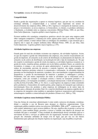 UFCD 8510 - Logística Internacional
Maria Nascimento Cunha
Ver também: sistema de informação logística
Competitividade
Sendo a gestão das organizações a operar os sistemas logísticos, que por sua vez, resultam da
estratégia definida, a competitividade é a variável mais importante em termos de
desenvolvimento das empresas (Dias, 2005, p. 261). logística é o transporte de materiais custos,
preços e investimentos: as novas empresas, os fornecedores, os clientes, os produtos substitutos
e finalmente, a rivalidade entre as empresas concorrentes (Michael Porter, 1989, cit. por Dias,
João Carlos Quaresma - Logística global e macro logística, p. 275).
Existem também três estratégias competitivas genéricas através das quais uma empresa pode
obter vantagem competitiva: a liderança de custos, apenas pelos custos, ou ambas. O pior erro
que se pode cometer, é tentar utilizar todas as estratégias em simultâneo, o que mostrará que a
empresa não é capaz de cumprir nenhuma delas (Michael Porter, 1989, cit. por Dias, João
Carlos Quaresma - Logística global e macro logística, p. 275).
Atividades logísticas nas empresas
Grande parte do total das atividades existentes nas empresas, são atividades logísticas. Assim,
no que diz respeito à gestão das infraestruturas das empresas, esta consiste essencialmente em:
gestão de depósitos, de armazéns ou de centros de distribuição; no planeamento de depósitos, de
armazéns ou de centros de distribuição; na localização de todo o tipo de instalações,etc. No que
diz respeito à constituição e gestão de stocks da empresa, as atividades logísticas resumem-se: à
gestão de stocks, (matérias primas, produtos em via de fabrico, produtos finais), ao controlo dos
inventários, à compra, e aos serviços de apoio administrativo. A gestão e processamento de
ordens de encomenda, previsão da procura e controlo logístico, são alguns exemplos de
atividades logísticas presentes relativas à comunicação e informação. As atividades logísticas
presentes na movimentação de materiais e produtos, são a movimentação e reaproveitamento de
desperdícios, a gestão da movimentação de materiais e produtos, a embalagem e picking.
Finalmente, mas não menos importantes são todas as atividades que se relacionam com o
transporte, como por exemplo a circulação externa e interna no transporte primário e de
matérias-primas, e no transporte secundário, a circulação internacional, o modo de transporte e a
escolha da frota (Carvalho, 2002, p. 41). Isto é, o canal logístico da empresa é então constituído
pelos produtores e fornecedores de matéria-prima, pelas empresas de transporte que realizam a
movimentação física dos produtos e pelas empresas de embalagem ou de outros tipos de
produtos para a obtenção do produto final. Já o canal de distribuição da empresa engloba não só
as empresas de transporte como também os operadores logísticos responsáveis pelo transporte,
armazenagem e também a comercialização dos produtos (Gomes et al., 2004, p. 336).
Atividades Logísticas numa Instituição Pública
Uma das formas de conceituar administração é como sendo o processo de planejar, coordenar,
dirigir e controlar o uso de Recurso para alcançar os objetivos organizacionais. Uma
organização pública também realiza esse processo. KOAHMA, 2006, p.09[4]
, expressa que "No
setor estatal, administrar é gerir recursos públicos. Ou seja, significa não só prestar o serviço ou
executá-lo, como também dirigir, governar e exercer a vontade com objetivo de alcançar um
resultado útil para a sociedade". Como resultado da administração dessas atividades gera-se o
movimento de bens e serviços ao público-alvo da organização, havendo como decorrência a
geração das chamadas utilidades de tempo e/ou de lugar, que por sua vez são fatores
fundamentais para aplicação das funções logística na organização, seja ela pública ou privada.
 