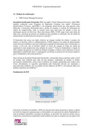 UFCD 8510 - Logística Internacional
Maria Nascimento Cunha
13. Modelos de colaboração:
 VMI (Vendor Managed Inventory)
Inventário Gerido pelo Fornecedor (IGF; em inglês: Vendor Managed Inventory, sigla:VMI),
também conhecido como Programa de Reposição Contínua (em inglês: Continuous
Replenishment Program, sigla:CRP), é um programa desenvolvido por uma parceria entre
fabricante e fornecedor direcionado para a gestão de estoques e controle da informação de
ordens de compra/venda, onde se assume como uma mais-valia em relação à troca de
informação através do Electronic Data Interchange (EDI). O IGF surge como uma forma de
lidar com a incerteza da procura, na medida em que coordena os diferentes elos da cadeia de
abastecimento no difícil processo de prever a procura.[1]
O fornecedor tem acesso aos dados relativos ao estoque (vendas) do cliente e assume, ele
próprio, as decisões sobre os reabastecimentos. O IGF integra-se na cadeia de abastecimento
como forma de estabelecer uma real colaboração e partilha de informação entre o fornecedor e o
cliente e com isso, não só permite reduzir os níveis de estoque ao longo da cadeia de
suprimentos como proporciona uma redução de custos.[2]
Torna-se fundamental a criação de
fortes relações de parceria no sentido de otimizar resultados e reduzir custos operativos. É nessa
dependência estabelecida entre as organizações envolvidas na procura de um mesmo objetivo,
que se fundamenta a base deste processo.[3]
Num sistema de Inventário Gerido pelo Fornecedor, o fornecedor toma as decisões sobre o nível
de estoque mais indicado para cada um dos produtos, respeitando no entanto os limites
previamente estabelecidos, assim como as políticas de estoques apropriadas para manter estes
níveis. Inicialmente, as sugestões apresentadas pelo fornecedor deverão ser analisadas e
aprovadas pelo retalhista, mas no entanto um dos objetivos do IGF é o de eliminar falhas nos
pedidos específicos do retalhista.[4]
Fundamentos do IGF
Modelo de reposição via IGF.[5]
Com base no histórico do produto, o IGF cria uma previsão diária da procura e efetua o cálculo
do nível de estoque de segurança para os fornecedores em cada posto de venda. Dependendo se
trata de produtos individuais ou grupos de produtos, as previsões são feitas de acordo com as
respectivas características e parâmetros tendo também em conta os restantes elos da cadeia. É de
 