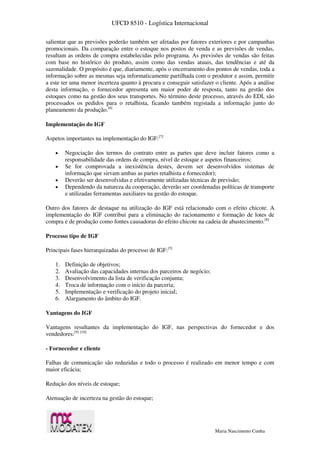 UFCD 8510 - Logística Internacional
Maria Nascimento Cunha
salientar que as previsões poderão também ser afetadas por fatores exteriores e por campanhas
promocionais. Da comparação entre o estoque nos postos de venda e as previsões de vendas,
resultam as ordens de compra estabelecidas pelo programa. As previsões de vendas são feitas
com base no histórico do produto, assim como das vendas atuais, das tendências e até da
sazonalidade. O propósito é que, diariamente, após o encerramento dos pontos de vendas, toda a
informação sobre as mesmas seja informaticamente partilhada com o produtor e assim, permitir
a este ter uma menor incerteza quanto à procura e conseguir satisfazer o cliente. Após a análise
desta informação, o fornecedor apresenta um maior poder de resposta, tanto na gestão dos
estoques como na gestão dos seus transportes. No término deste processo, através do EDI, são
processados os pedidos para o retalhista, ficando também registada a informação junto do
planeamento da produção.[6]
Implementação do IGF
Aspetos importantes na implementação do IGF:[7]
 Negociação dos termos do contrato entre as partes que deve incluir fatores como a
responsabilidade das ordens de compra, nível de estoque e aspetos financeiros;
 Se for comprovada a inexistência destes, devem ser desenvolvidos sistemas de
informação que sirvam ambas as partes retalhista e fornecedor);
 Deverão ser desenvolvidas e efetivamente utilizadas técnicas de previsão;
 Dependendo da natureza da cooperação, deverão ser coordenadas políticas de transporte
e utilizadas ferramentas auxiliares na gestão do estoque.
Outro dos fatores de destaque na utilização do IGF está relacionado com o efeito chicote. A
implementação do IGF contribui para a eliminação do racionamento e formação de lotes de
compra e de produção como fontes causadoras do efeito chicote na cadeia de abastecimento.[8]
Processo tipo de IGF
Principais fases hierarquizadas do processo de IGF:[5]
1. Definição de objetivos;
2. Avaliação das capacidades internas dos parceiros de negócio;
3. Desenvolvimento da lista de verificação conjunta;
4. Troca de informação com o início da parceria;
5. Implementação e verificação do projeto inicial;
6. Alargamento do âmbito do IGF.
Vantagens do IGF
Vantagens resultantes da implementação do IGF, nas perspectivas do fornecedor e dos
vendedores:[9] [10]
- Fornecedor e cliente
Falhas de comunicação são reduzidas e todo o processo é realizado em menor tempo e com
maior eficácia;
Redução dos níveis de estoque;
Atenuação de incerteza na gestão do estoque;
 