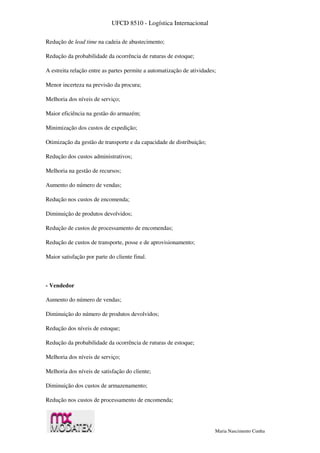 UFCD 8510 - Logística Internacional
Maria Nascimento Cunha
Redução de lead time na cadeia de abastecimento;
Redução da probabilidade da ocorrência de ruturas de estoque;
A estreita relação entre as partes permite a automatização de atividades;
Menor incerteza na previsão da procura;
Melhoria dos níveis de serviço;
Maior eficiência na gestão do armazém;
Minimização dos custos de expedição;
Otimização da gestão de transporte e da capacidade de distribuição;
Redução dos custos administrativos;
Melhoria na gestão de recursos;
Aumento do número de vendas;
Redução nos custos de encomenda;
Diminuição de produtos devolvidos;
Redução de custos de processamento de encomendas;
Redução de custos de transporte, posse e de aprovisionamento;
Maior satisfação por parte do cliente final.
- Vendedor
Aumento do número de vendas;
Diminuição do número de produtos devolvidos;
Redução dos níveis de estoque;
Redução da probabilidade da ocorrência de ruturas de estoque;
Melhoria dos níveis de serviço;
Melhoria dos níveis de satisfação do cliente;
Diminuição dos custos de armazenamento;
Redução nos custos de processamento de encomenda;
 