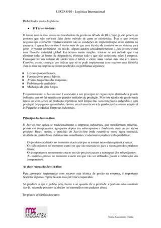 UFCD 8510 - Logística Internacional
Maria Nascimento Cunha
Redução dos custos logísticos.
 JIT (Just-in-time)
O termo Just-in-time entrou no vocabulário da gestão na década de 80 e, hoje, já são poucos os
gestores que não ouviram falar deste método de gerir as existências. Mas o que poucos
responsáveis conhecem verdadeiramente são as condições de implementação deste sistema na
empresa. É que o Just-in-time é muito mais do que uma técnica de controlo ou um sistema para
gerir - e reduzir ao mínimo - os stocks. Alguns autores consideram mesmo o Just-in-time como
uma filosofia industrial global. Em termos muito simples, trata-se de um método que visa
eliminar todas as fontes de desperdício, eliminar tudo o que não acrescenta valor à empresa.
Conseguir ter um volume de stocks zero é talvez o efeito mais visível mas não é o único.
Convêm, assim, começar por indicar que só se pode implementar com sucesso uma filosofia
Just-in-time na empresa se forem resolvidos os problemas seguintes:
Layouts pouco eficazes,
Fornecedores pouco fiáveis.
Avarias frequentes das máquinas,
Problemas de qualidade,
Mudanças de série longas.
Frequentemente, o Just-in-time é associado a um princípio de organização destinado à grande
indústria, que só faz sentido em grandes unidades de produção. Mas esta técnica de gestão nada
tem a ver com séries de produção repetitivas nem longas mas sim com prazos reduzidos e com
produção de pequenas quantidades, Assim, esta é uma técnica de gestão perfeitamente adaptável
às Pequenas e Médias Empresas industriais.
Princípio do Just-in-time
O Just-in-time aplica-se tradicionalmente a empresas industriais, que transformam matérias-
primas em componentes, agrupados depois em subconjuntos e finalmente num ou em vários
produtos finais. Assim, o princípio do Just-in-time pode resumir-se numa regra essencial,
dividida em quatro fases distintas mas semelhantes: é necessário produzir e disponibilizar:
Os produtos acabados no momento exacto em que se tornam necessários param a venda;
Os subconjuntos no momento exato em que são necessários para a montagem dos produtos
finais;
Os componentes no momento exacto em são precisos param a montagem dos subconjuntos;
As matérias-primas no momento exacto em que vão ser utilizados param a fabricação dos
componentes.
As doze regras do Just-in-time
Para conseguir implementar com sucesso esta técnica de gestão na empresa, é importante
respeitar algumas regras básicas mas por vezes esquecidas:
Só produzir o que é pedido pelo cliente e só quando ele o pretende, e portanto não constituir
stocks, sejam de produtos acabados ou intermédios em qualquer altura.
Ter prazos de fabricação curtos
 